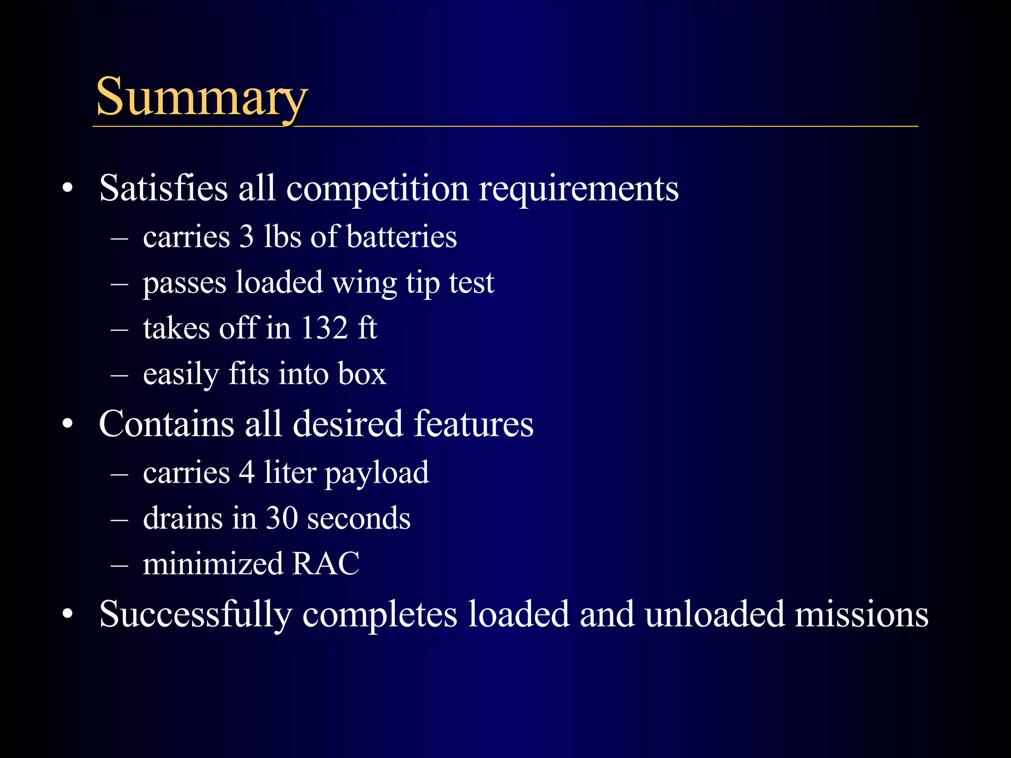 Satisfies all competition requirements carries 3 lbs of batteries passes loaded wing tip test takes off in 132 ft easily fits into box Contains all desired features carries 4 liter payload drains in 30 seconds minimized RAC Successfully completes loaded and unloaded missions Summary 