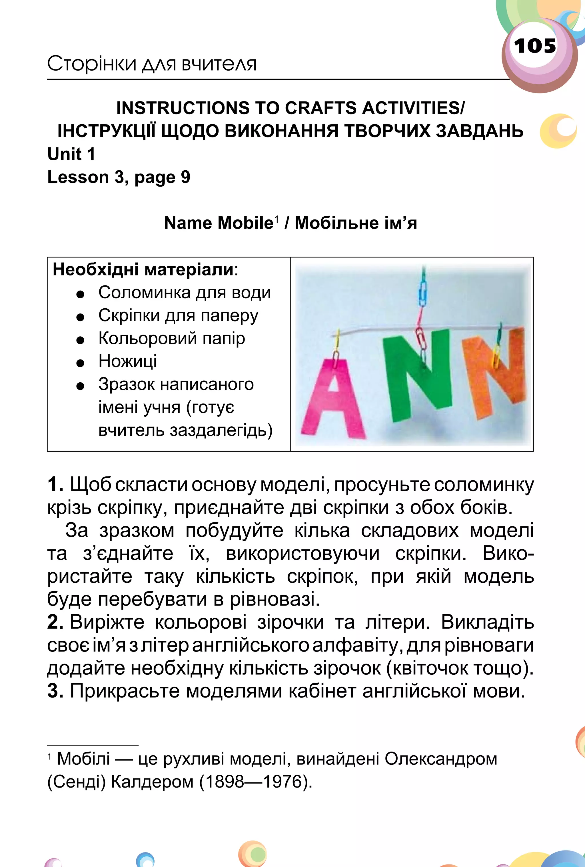 105
Сторінки для вчителя
INSTRUCTIONS TO CRAFTS ACTIVITIES/
ІНСТРУКЦІЇ ЩОДО ВИКОНАННЯ ТВОРЧИХ ЗАВДАНЬ
Unit 1
Lesson 3, page 9
Name Mobile1
/ Мобільне ім’я
Необхідні матеріали:
• Соломинка для води
• Скріпки для паперу
• Кольоровий папір
• Ножиці
• Зразок написаного
імені учня (готує
вчитель заздалегідь)
1. Щоб скласти основу моделі, просуньте соломинку
крізь скріпку, приєднайте дві скріпки з обох боків.
За зразком побудуйте кілька складових моделі
та з’єднайте їх, використовуючи скріпки. Вико­
ристайте таку кількість скріпок, при якій модель
буде перебувати в рівновазі.
2. Виріжте кольорові зірочки та літери. Викладіть
своєім’язлітеранглійськогоалфавіту,длярівноваги
додайте необхідну кількість зірочок (квіточок тощо).
3. Прикрасьте моделями кабінет англійської мови.
1
Мобілі — це рухливі моделі, винайдені Олександром
(Сенді) Калдером (1898—1976).
 