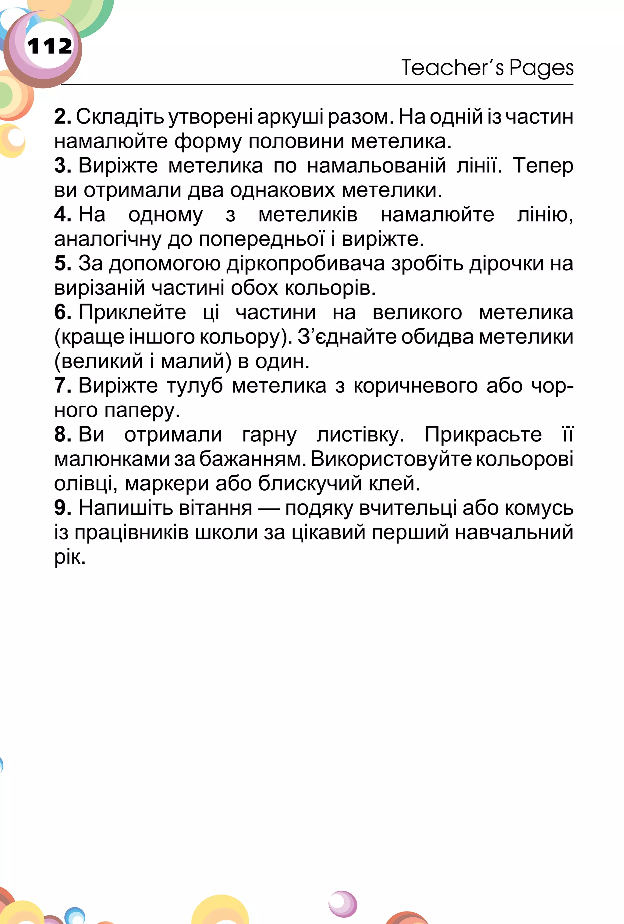 112
Teacher’s Pages
2. Складіть утворені аркуші разом. На одній із частин
намалюйте форму половини метелика.
3. Виріжте метелика по намальованій лінії. Тепер
ви отримали два однакових метелики.
4. На одному з метеликів намалюйте лінію,
аналогічну до попередньої і виріжте.
5. За допомогою діркопробивача зробіть дірочки на
вирізаній частині обох кольорів.
6. Приклейте ці частини на великого метелика
(краще іншого кольору). З’єднайте обидва метелики
(великий і малий) в один.
7. Виріжте тулуб метелика з коричневого або чор­
ного паперу.
8. Ви отримали гарну листівку. Прикрасьте її
малюнкамизабажанням.Використовуйтекольорові
олівці, маркери або блискучий клей.
9. Напишіть вітання — подяку вчительці або комусь
із працівників школи за цікавий перший навчальний
рік.
 