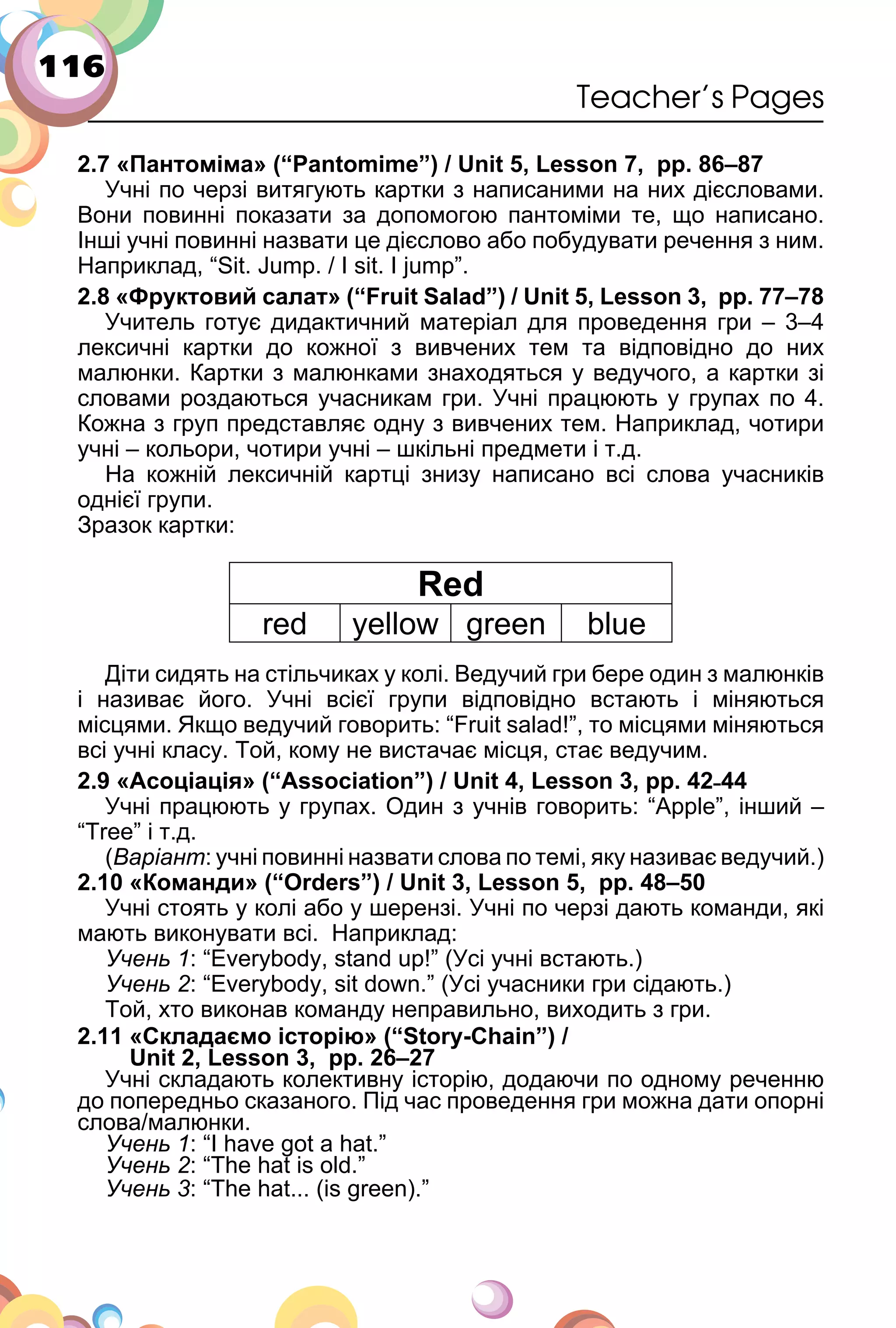 116
Teacher’s Pages
2.7 «Пантоміма» (“Pantomime”) / Unit 5, Lesson 7, pp. 86–87
Учні по черзі витягують картки з написаними на них дієсловами.
Вони повинні показати за допомогою пантоміми те, що написано.
Інші учні повинні назвати це дієслово або побудувати речення з ним.
Наприклад, “Sit. Jump. / I sit. I jump”.
2.8 «Фруктовий салат» (“Fruit Salad”) / Unit 5, Lesson 3, pp. 77–78
Учитель готує дидактичний матеріал для проведення гри – 3–4
лексичні картки до кожної з вивчених тем та відповідно до них
малюнки. Картки з малюнками знаходяться у ведучого, а картки зі
словами роздаються учасникам гри. Учні працюють у групах по 4.
Кожна з груп представляє одну з вивчених тем. Наприклад, чотири
учні – кольори, чотири учні – шкільні предмети і т.д.
На кожній лексичній картці знизу написано всі слова учасників
однієї групи.
Зразок картки:
Red
red yellow green blue
Діти сидять на стільчиках у колі. Ведучий гри бере один з малюнків
і називає його. Учні всієї групи відповідно встають і міняються
місцями. Якщо ведучий говорить: “Fruit salad!”, то місцями міняються
всі учні класу. Той, кому не вистачає місця, стає ведучим.
2.9 «Асоціація» (“Association”) / Unit 4, Lesson 3, pp. 42˗44
Учні працюють у групах. Один з учнів говорить: “Apple”, інший –
“Tree” і т.д.
(Варіант: учні повинні назвати слова по темі, яку називає ведучий.)
2.10 «Команди» (“Orders”) / Unit 3, Lesson 5, pp. 48–50
Учні стоять у колі або у шерензі. Учні по черзі дають команди, які
мають виконувати всі. Наприклад:
Учень 1: “Everybody, stand up!” (Усі учні встають.)
Учень 2: “Everybody, sit down.” (Усі учасники гри сідають.)
Той, хто виконав команду неправильно, виходить з гри.
2.11 «Складаємо історію» (“Story-Chain”) /
Unit 2, Lesson 3, pp. 26–27
Учні складають колективну історію, додаючи по одному реченню
до попередньо сказаного. Під час проведення гри можна дати опорні
слова/малюнки.
Учень 1: “I have got a hat.”
Учень 2: “The hat is old.”
Учень 3: “The hat... (is green).”
 