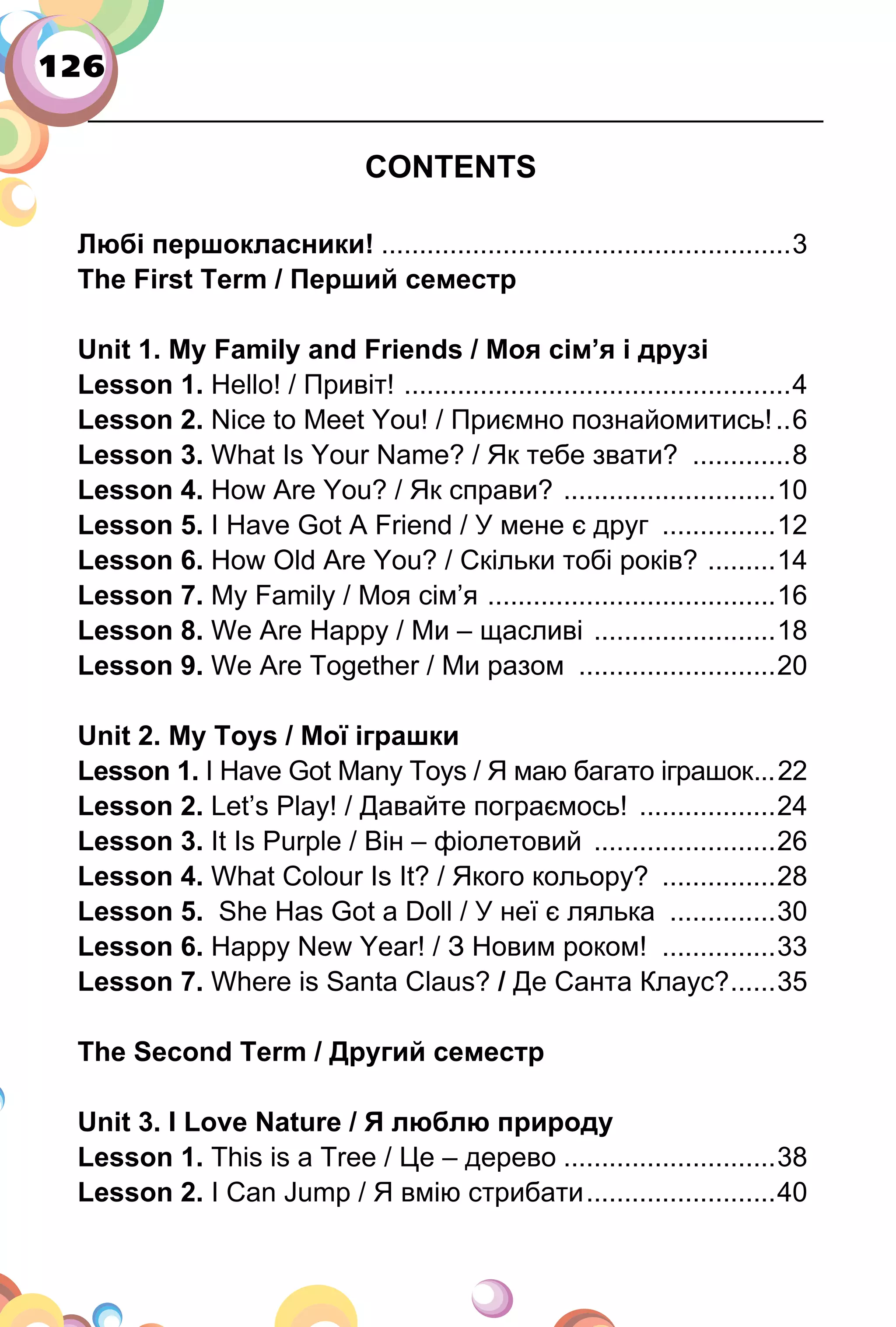 126
CONTENTS
Любі першокласники! ......................................................3
The First Term / Перший семестр
Unit 1. My Family and Friends / Моя сім’я і друзі
Lesson 1. Hello! / Привіт! ...................................................4
Lesson 2. Nice to Meet You! / Приємно познайомитись!..6
Lesson 3. What Is Your Name? / Як тебе звати? .............8
Lesson 4. How Are You? / Як справи? ............................10
Lesson 5. I Have Got А Friend / У мене є друг ...............12
Lesson 6. How Old Are You? / Скільки тобі років? .........14
Lesson 7. My Family / Моя сім’я ......................................16
Lesson 8. We Are Happy / Ми – щасливі ........................18
Lesson 9. We Are Together / Ми разом ..........................20
Unit 2. My Toys / Мої іграшки
Lesson 1. I Have Got Many Toys / Я маю багато іграшок...22
Lesson 2. Let’s Play! / Давайте пограємось! ..................24
Lesson 3. It Is Purple / Він – фіолетовий ........................26
Lesson 4. What Colour Is It? / Якого кольору? ...............28
Lesson 5. She Has Got a Doll / У неї є лялька ..............30
Lesson 6. Happy New Year! / З Новим роком! ...............33
Lesson 7. Where is Santa Claus? / Де Санта Клаус?......35
The Second Term / Другий семестр
Unit 3. I Love Nature / Я люблю природу
Lesson 1. This is a Tree / Це – дерево ............................38
Lesson 2. I Can Jump / Я вмію стрибати.........................40
 