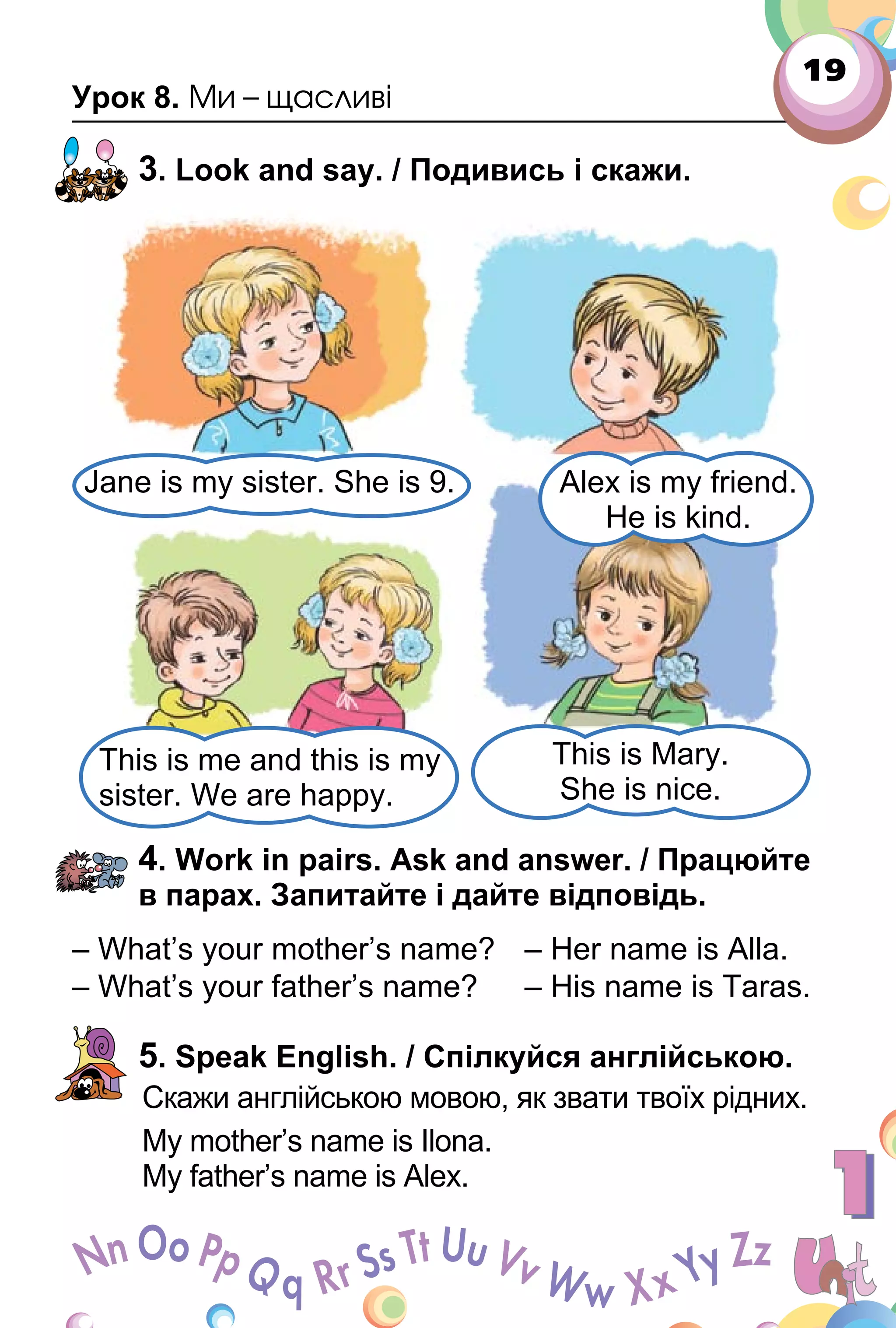 19
Урок 8. Ми – щасливі
3. Look and say. / Подивись і скажи.
4. Work in pairs. Ask and answer. / Працюйте
в парах. Запитайте і дайте відповідь.
– What’s your mother’s name? – Her name is Alla.
– What’s your father’s name? – His name is Taras.
5. Speak English. / Спілкуйся англійською.
Скажи англійською мовою, як звати твоїх рідних.
My mother’s name is Ilona.
My father’s name is Alex.
Alex is my friend.
He is kind.
Jane is my sister. She is 9.
This is me and this is my
sister. We are happy.
This is Mary.
She is nice.
 