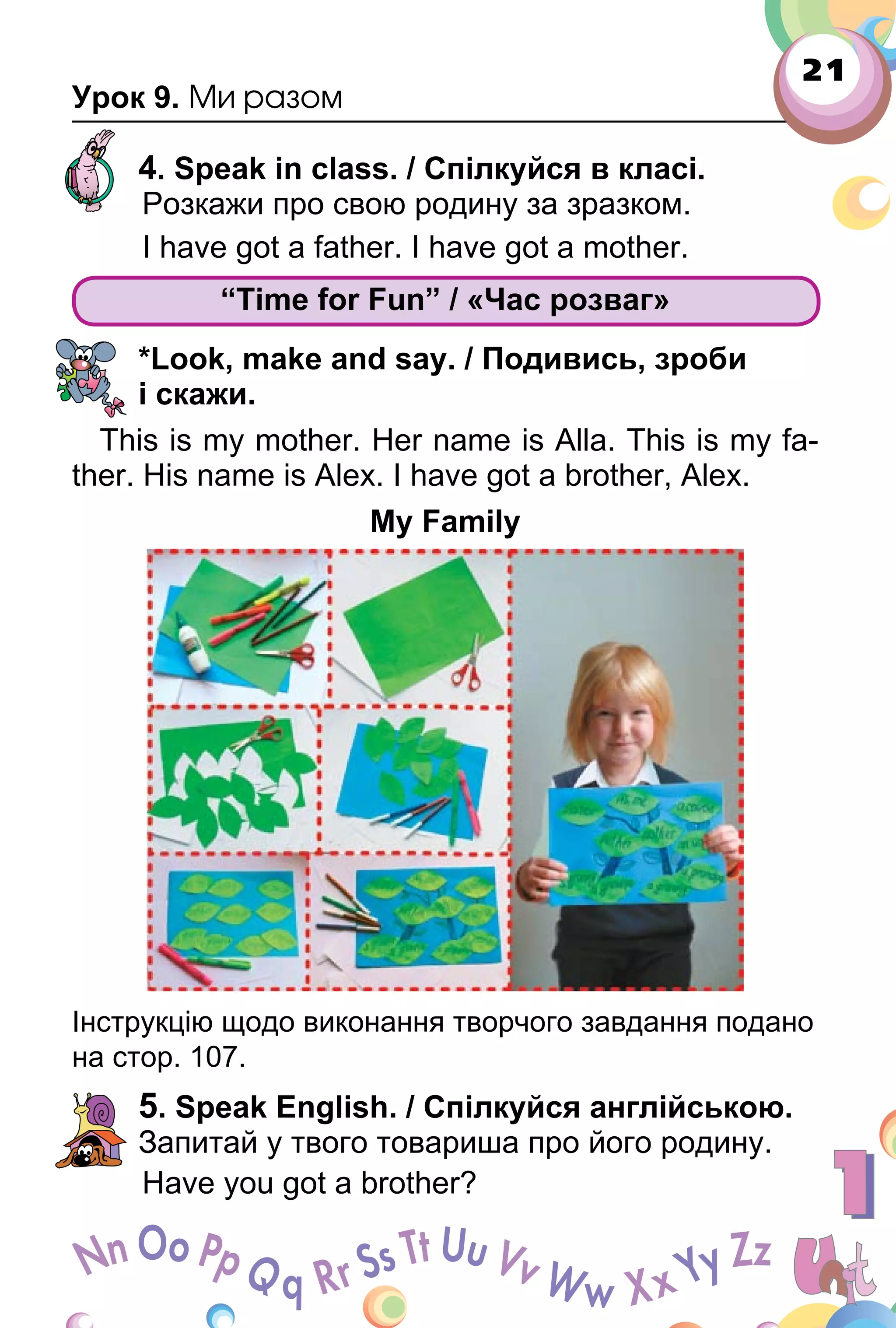 21
Урок 9. Ми разом
4. Speak in class. / Спілкуйся в класі.
Розкажи про свою родину за зразком.
I have got a father. I have got a mother.
“Time for Fun” / «Час розваг»
*Look, make and say. / Подивись, зроби
і скажи.
This is my mother. Her name is Аlla. This is my fa­
ther. His name is Alex. I have got a brother, Alex.
My Family
Інструкцію щодо виконання творчого завдання подано
на стор. 107.
5. Speak English. / Спілкуйся англійською.
Запитай у твого товариша про його родину.
Have you got a brother?
“Time for Fun” / «Час розваг»
 