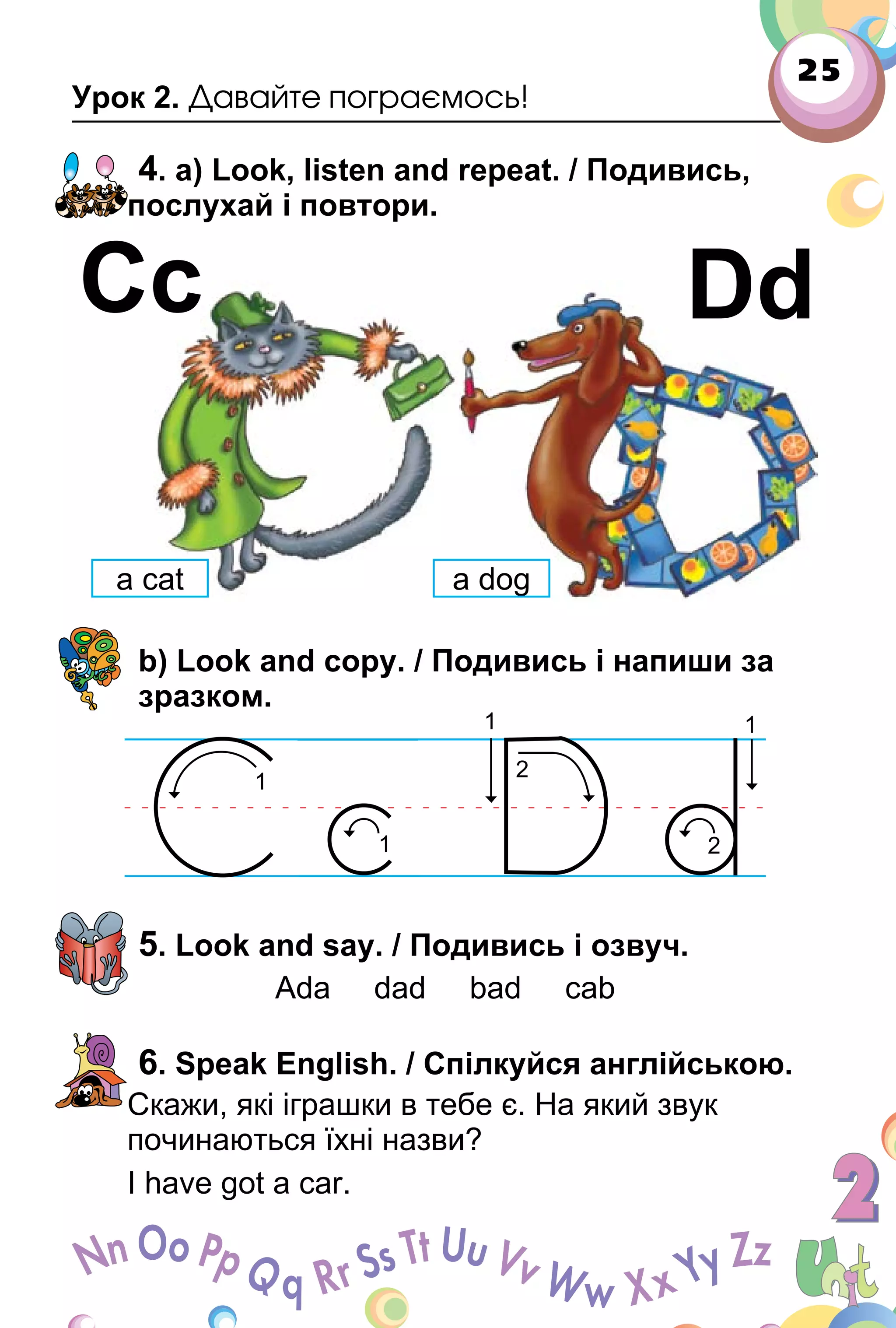 25
Урок 2. Давайте пограємось!
4. a) Look, listen and repeat. / Подивись,
послухай і повтори.
b) Look and copy. / Подивись і напиши за
зразком.
5. Look and say. / Подивись і озвуч.
Ada dad bad cab
6. Speak English. / Спілкуйся англійською.
Скажи, які іграшки в тебе є. На який звук
починаються їхні назви?
I have got a car.
Сс Dd
a cat a dog
 