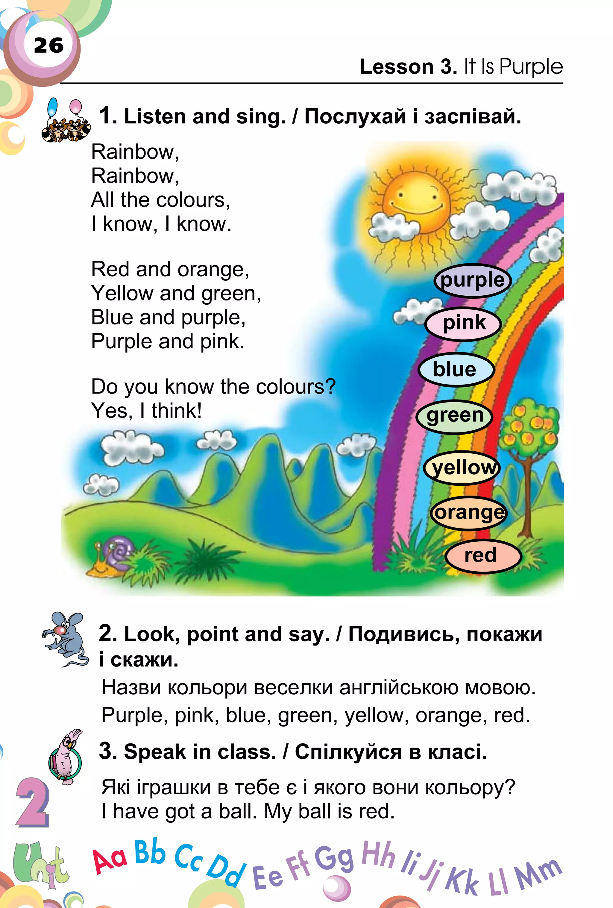 26
Lesson 3. It Is Purple
1. Listen and sing. / Послухай і заспівай.
Rainbow,
Rainbow,
All the colours,
I know, I know.
Red and orange,
Yellow and green,
Blue and purple,
Purple and pink.
Do you know the colours?
Yes, I think!
2. Look, point and say. / Подивись, покажи
і скажи.
Назви кольори веселки англійською мовою.
Purple, pink, blue, green, yellow, orange, red.
3. Speak in class. / Cпілкуйся в класі.
Які іграшки в тебе є і якого вони кольору?
I have got a ball. My ball is red.
green
red
orange
yellow
blue
pink
purple
 