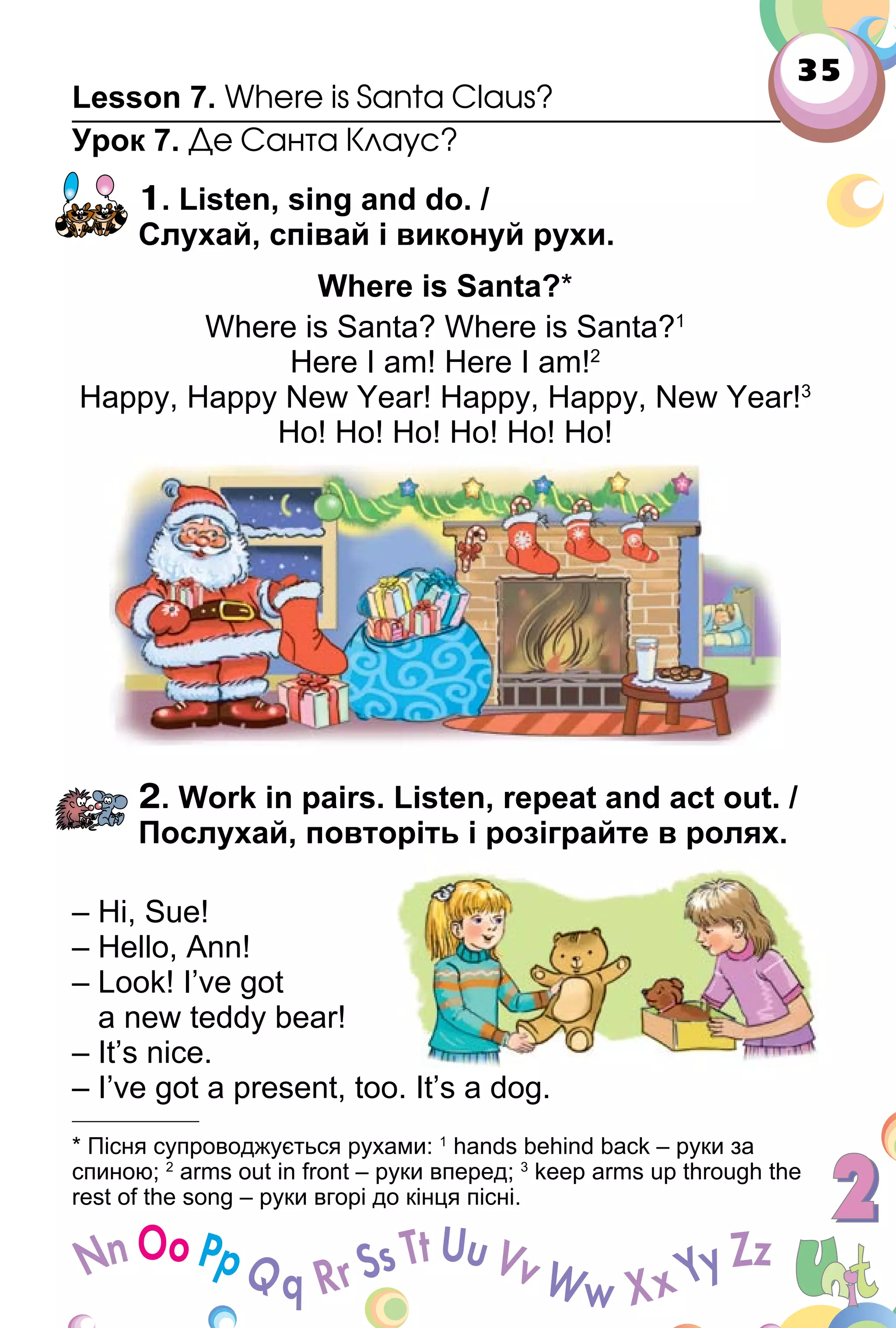 35
Lesson 7. Where is Santa Claus?
Урок 7. Де Санта Клаус?
1. Listen, sing and do. /
Слухай, співай і виконуй рухи.
Where is Santa?*
Where is Santa? Where is Santa?1
Here I am! Here I am!2
Happy, Happy New Year! Happy, Happy, New Year!3
Ho! Ho! Ho! Ho! Ho! Ho!
2. Work in pairs. Listen, repeat and act out. /
Послухай, повторіть і розіграйте в ролях.
– Hi, Sue!
– Hello, Ann!
– Look! I’ve got
a new teddy bear!
– It’s nice.
– I’ve got a present, too. It’s a dog.
* Пісня супроводжується рухами: 1
hands behind back – руки за
спиною; 2
arms out in front – руки вперед; 3
keep arms up through the
rest of the song – руки вгорі до кінця пісні.
 