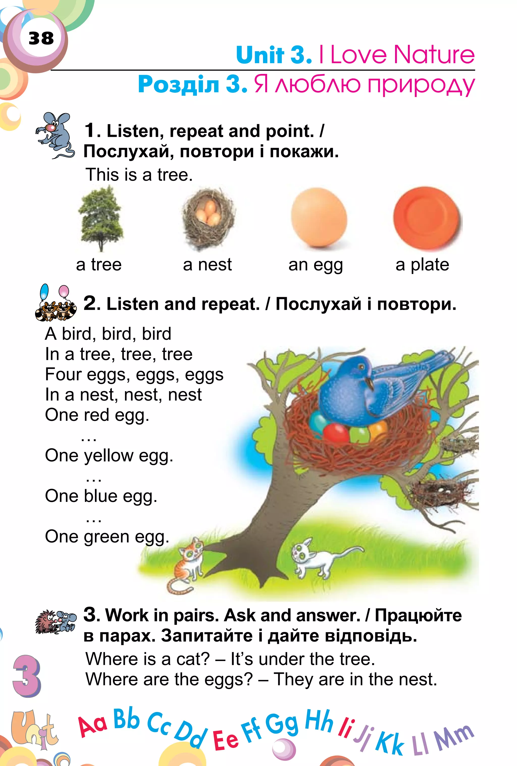 38
Unit 3. I Love Nature
Розділ 3. Я люблю природу
1. Listen, repeat and point. /
Послухай, повтори і покажи.
This is a tree.
a tree a nest an egg a plate
2. Listen and repeat. / Послухай і повтори.
A bird, bird, bird
In a tree, tree, tree
Four eggs, eggs, eggs
In a nest, nest, nest
One red egg.
…
One yellow egg.
…
One blue egg.
…
One green egg.
3. Work in pairs. Ask and answer. / Працюйте
в парах. Запитайте і дайте відповідь.
Where is a cat? – It’s under the tree.
Where are the eggs? – They are in the nest.
In a tree, tree, tree
Four eggs, eggs, eggs
In a nest, nest, nest
One red egg.
One yellow egg.
One blue egg.
One green egg.
 