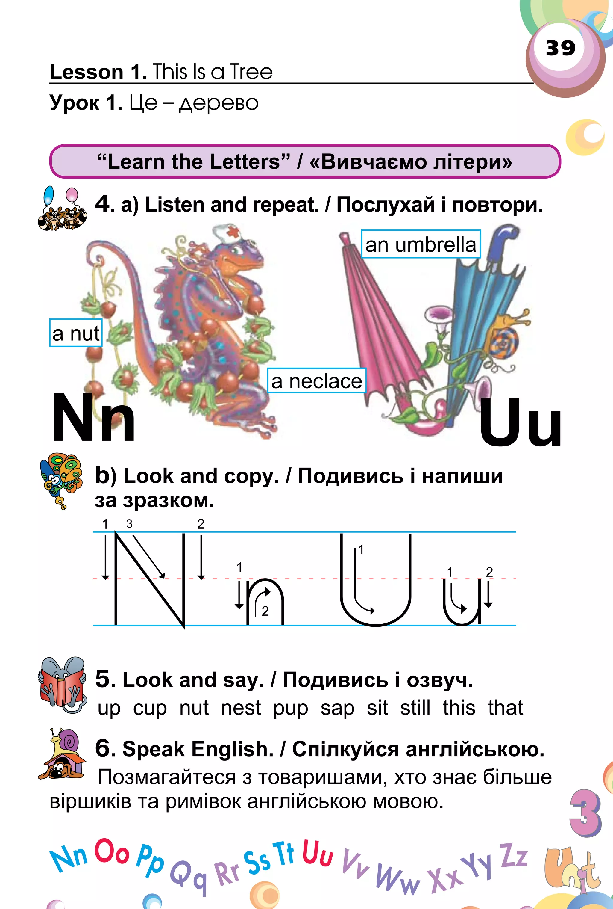 39
Lesson 1. This Is a Tree
Урок 1. Це – дерево
“Learn the Letters” / «Вивчаємо літери»
4. a) Listen and repeat. / Послухай і повтори.
b) Look and copy. / Подивись і напиши
за зразком.
5. Look and say. / Подивись і озвуч.
up cup nut nest pup sap sit still this that
6. Speak English. / Спілкуйся англійською.
Позмагайтеся з товаришами, хто знає більше
віршиків та римівок англійською мовою.
UuNn
a nut
a neclace
an umbrella
 