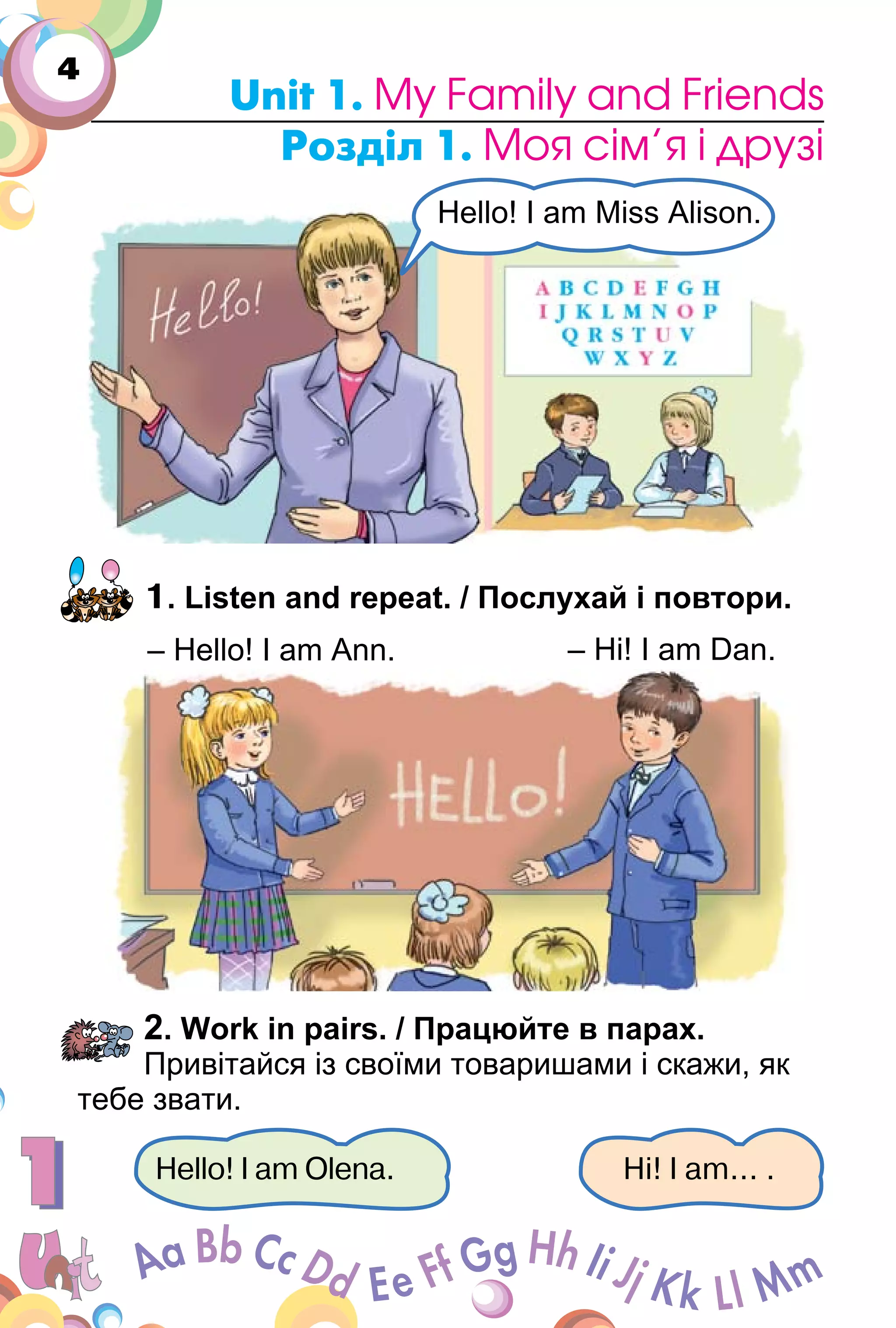4
Unit 1. My Family and Friends
Розділ 1. Моя сім’я і друзі
1. Listen and repeat. / Послухай і повтори.
2. Work in pairs. / Працюйте в парах.
Привітайся із своїми товаришами і скажи, як
тебе звати.
Hello! I am Olena. Hi! I am... .
Hello! I am Miss Alison.
– Hi! I am Dan.– Hello! I am Ann.
 