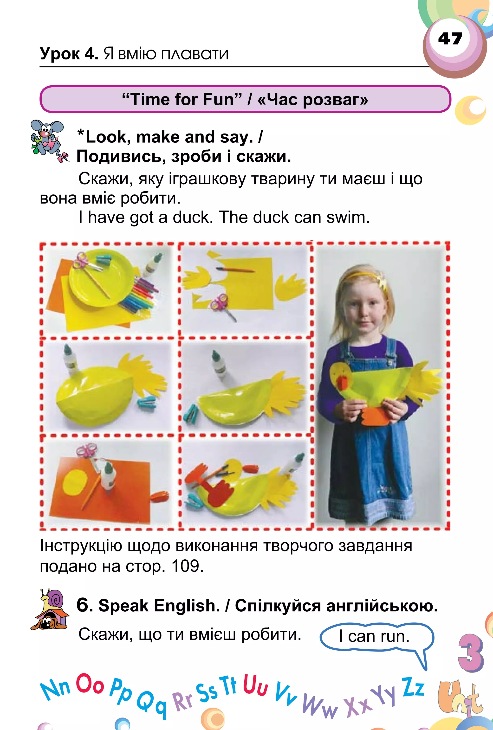47
Урок 4. Я вмію плавати
“Time for Fun” / «Час розваг»
*Look, make and say. /
Подивись, зроби і скажи.
Скажи, яку іграшкову тварину ти маєш і що
вона вміє робити.
I have got a duck. The duck can swim.
Інструкцію щодо виконання творчого завдання
подано на стор. 109.
6. Speak English. / Спілкуйся англійською.
Скажи, що ти вмієш робити. I can run.
 