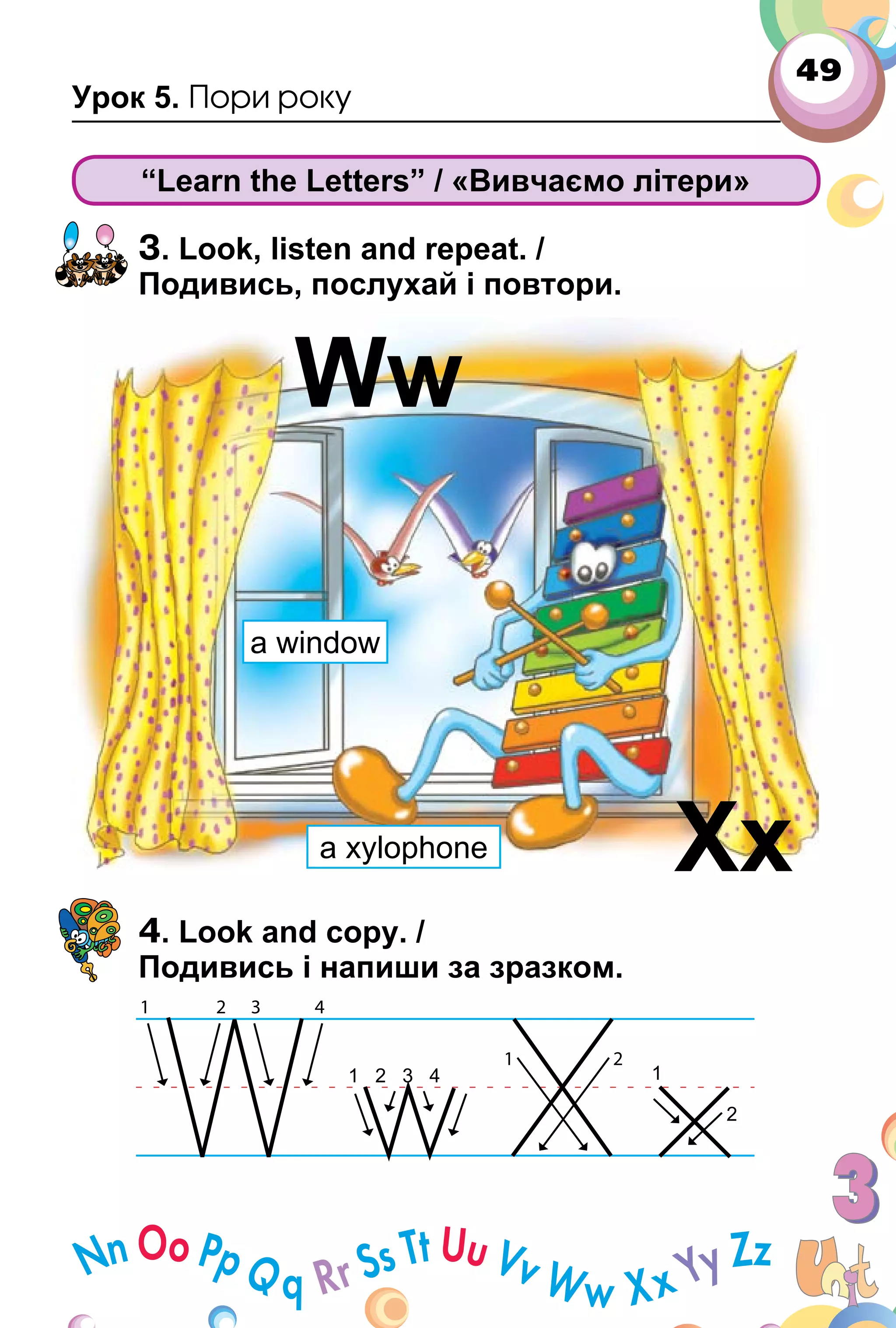 49
Урок 5. Пори року
“Learn the Letters” / «Вивчаємо літери»
3. Look, listen and repeat. /
Подивись, послухай і повтори.
4. Look and copy. /
Подивись і напиши за зразком.
Ww
Xx
a window
a xylophone
 