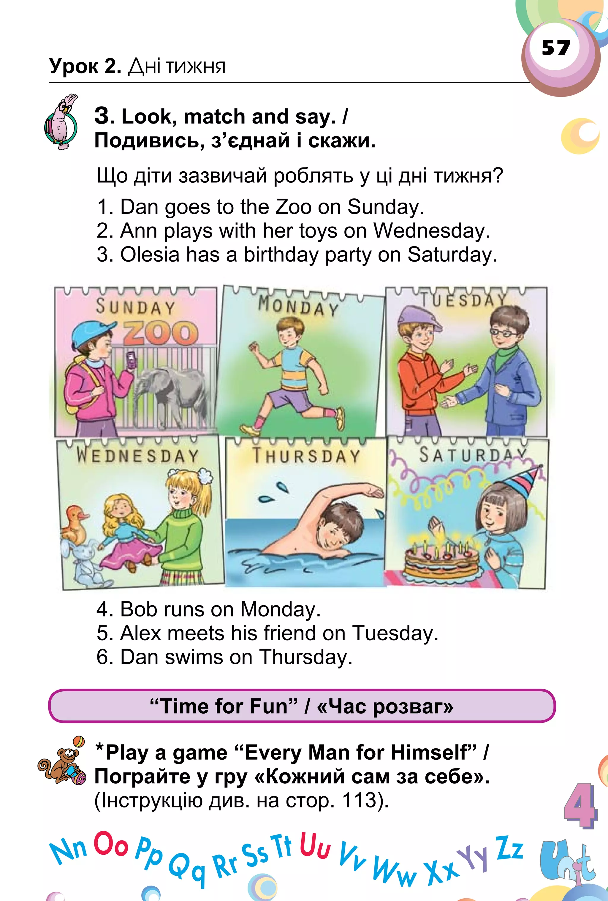 57
Урок 2. Дні тижня
3. Look, match and say. /
Подивись, з’єднай і скажи.
Що діти зазвичай роблять у ці дні тижня?
1. Dan goes to the Zoo on Sunday.
2. Ann plays with her toys on Wednesday.
3. Olesia has a birthday party on Saturday.
4. Bob runs on Monday.
5. Alex meets his friend on Tuesday.
6. Dan swims on Thursday.
“Time for Fun” / «Час розваг»
*Play a game “Every Man for Himself” /
Пограйте у гру «Кожний сам за себе».
(Інструкцію див. на стор. 113).
 