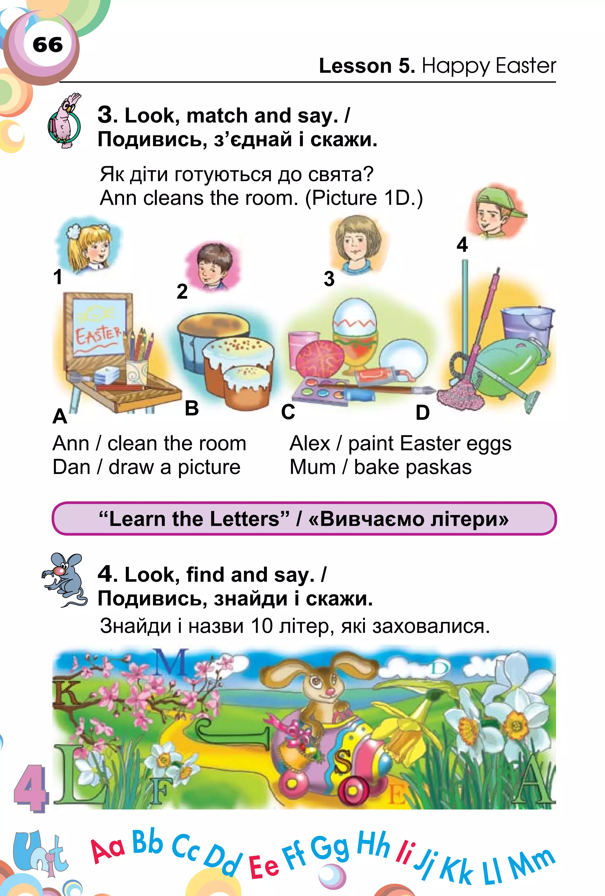 66
Lesson 5. Happy Easter
3. Look, match and say. /
Подивись, з’єднай і скажи.
Як діти готуються до свята?
Ann cleans the room. (Picture 1D.)
Ann / clean the room Alex / paint Easter eggs
Dan / draw a picture Mum / bake paskas
“Learn the Letters” / «Вивчаємо літери»
4. Look, ﬁnd and say. /
Подивись, знайди і скажи.
Знайди і назви 10 літер, які заховалися.
1
A B C D
2
3
4
 