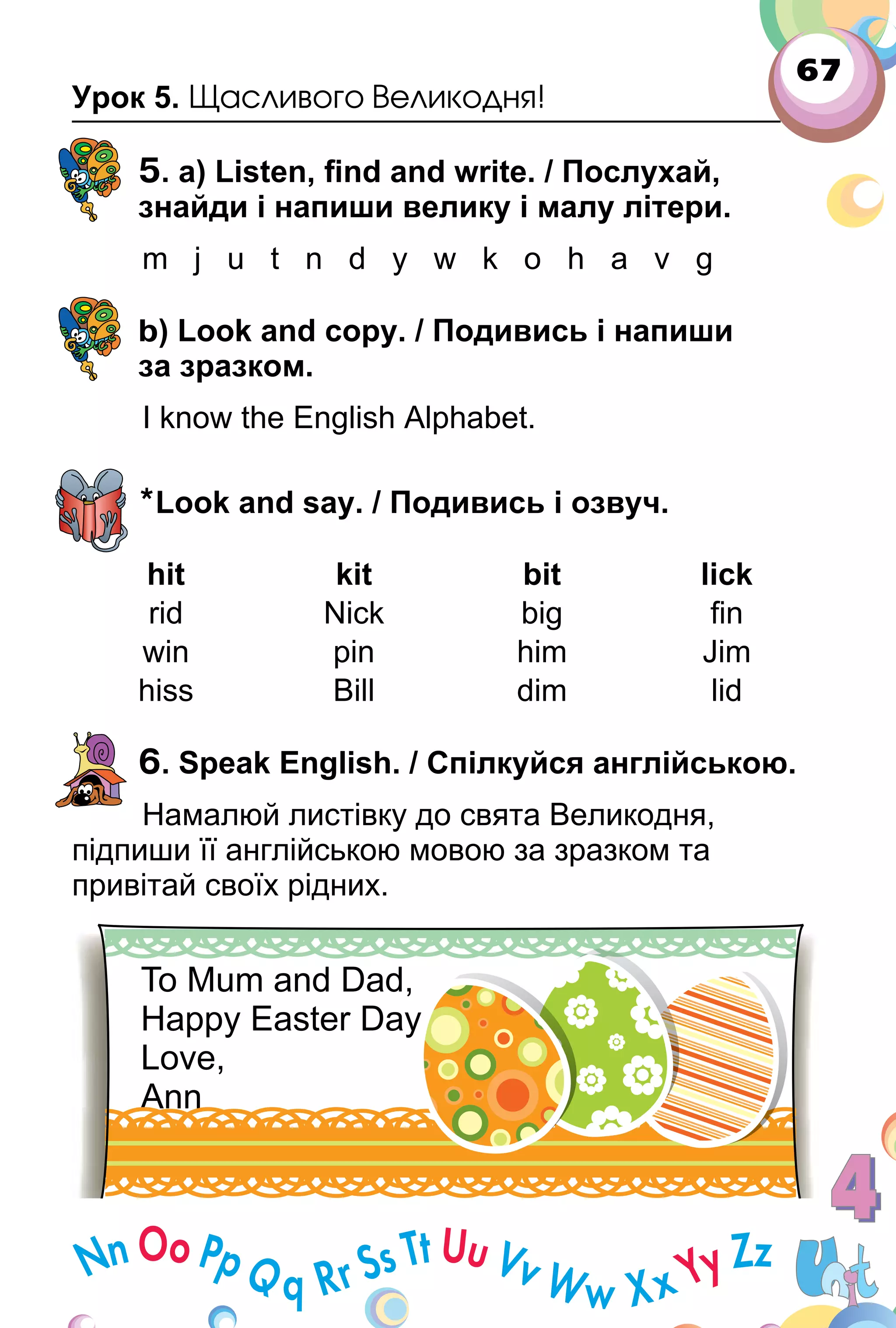 67
Урок 5. Щасливого Великодня!
5. a) Listen, ﬁnd and write. / Послухай,
знайди і напиши велику і малу літери.
m j u t n d y w k o h a v g
b) Look and copy. / Подивись і напиши
за зразком.
I know the English Alphabet.
*Look and say. / Подивись і озвуч.
hit kit bit lick
rid Nick big ﬁn
win pin him Jim
hiss Bill dim lid
6. Speak English. / Спілкуйся англійською.
Намалюй листівку до свята Великодня,
підпиши її англійською мовою за зразком та
привітай своїх рідних.
 