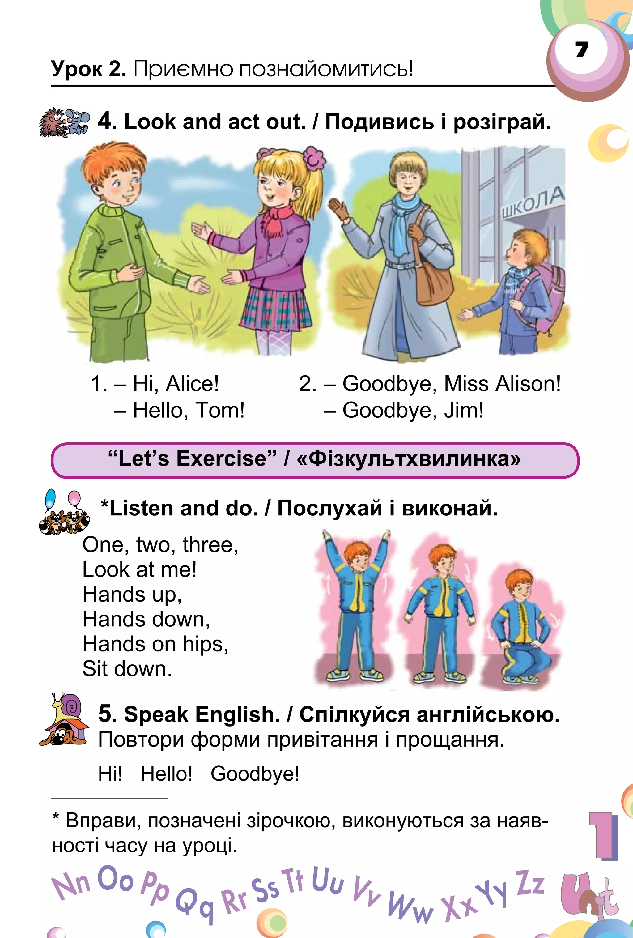 7
Урок 2. Приємно познайомитись!
4. Look and act out. / Подивись і розіграй.
1. – Hi, Alice! 2. – Goodbye, Miss Alison!
– Hello, Tom! – Goodbye, Jim!
“Let’s Exercise” / «Фізкультхвилинка»
*Listen and do. / Послухай і виконай.
One, two, three,
Look at me!
Hands up,
Hands down,
Hands on hips,
Sit down.
5. Speak English. / Спілкуйся англійською.
Повтори форми привітання і прощання.
Hi! Hello! Goodbye!
“Let’s Exercise” / «Фізкультхвилинка»Let’s Exercise” / «Фізкультхвилинка»Let’s Exercise” / «Фізкультхвилинка»
* Вправи, позначені зірочкою, виконуються за наяв­
ності часу на уроці.
 