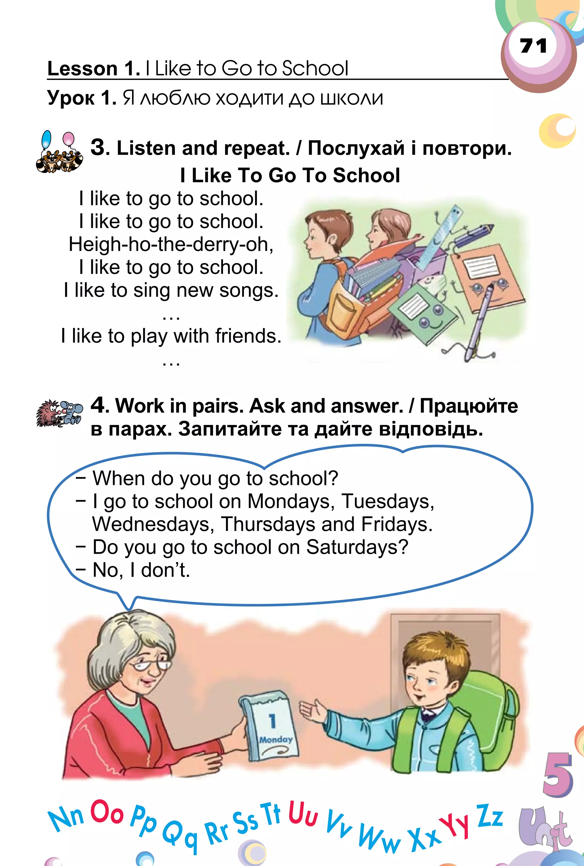 71
Lesson 1. I Like to Go to School
Урок 1. Я люблю ходити до школи
3. Listen and repeat. / Послухай і повтори.
I Like To Go To School
I like to go to school.
I like to go to school.
Heigh­ho­the­derry­oh,
I like to go to school.
I like to sing new songs.
…
I like to play with friends.
…
4. Work in pairs. Ask and answer. / Працюйте
в парах. Запитайте та дайте відповідь.
− When do you go to school?
− I go to school on Mondays, Tuesdays,
Wednesdays, Thursdays and Fridays.
− Do you go to school on Saturdays?
− No, I don’t.
 