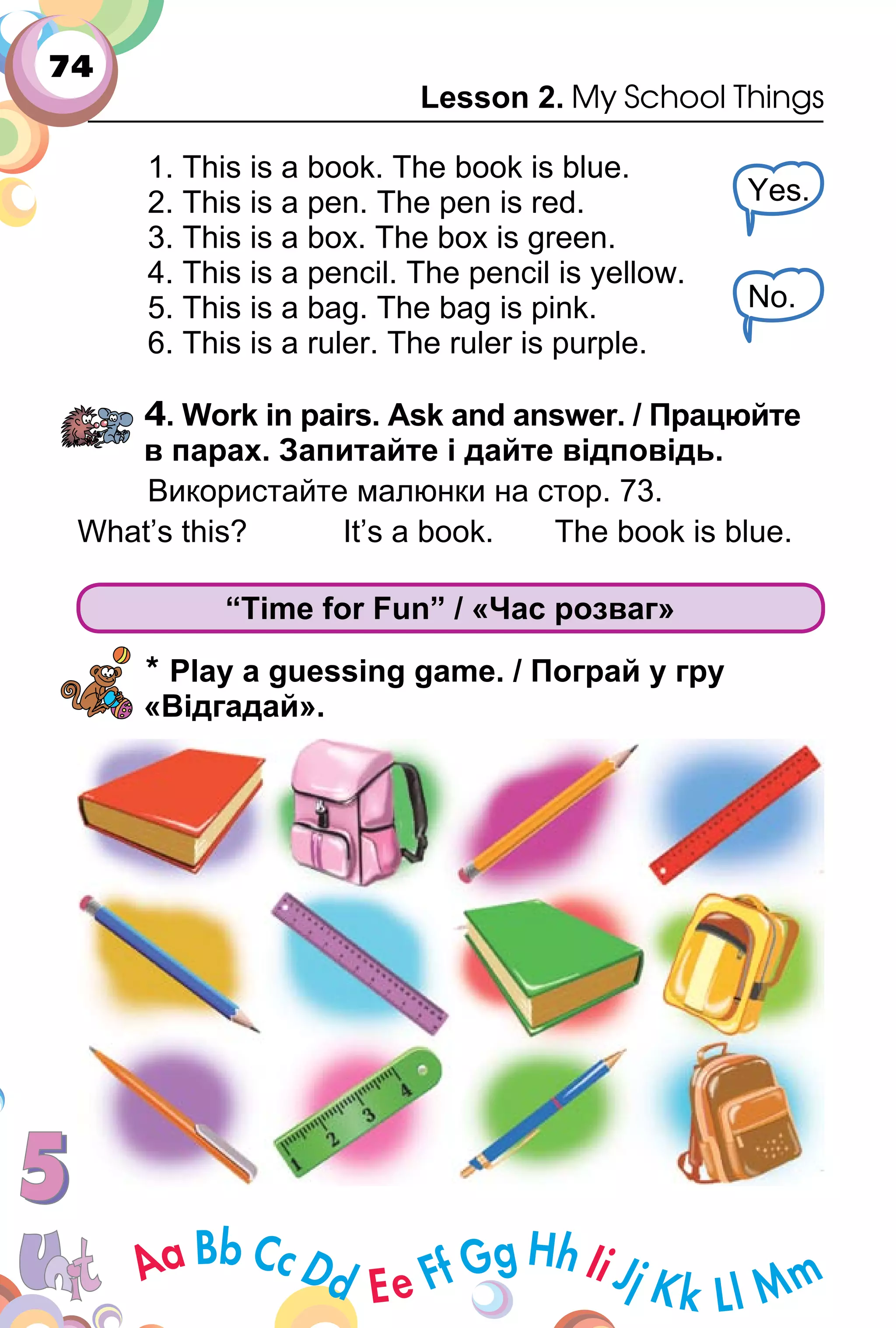74
Lesson 2. My School Things
1. This is a book. The book is blue.
2. This is a pen. The pen is red.
3. This is a box. The box is green.
4. This is a pencil. The pencil is yellow.
5. This is a bag. The bag is pink.
6. This is a ruler. The ruler is purple.
4. Work in pairs. Ask and answer. / Працюйте
в парах. Запитайте і дайте відповідь.
Використайте малюнки на стор. 73.
What’s this? It’s a book. The book is blue.
“Time for Fun” / «Час розваг»
* Play a guessing game. / Пограй у гру
«Відгадай».
Yes.
No.
 