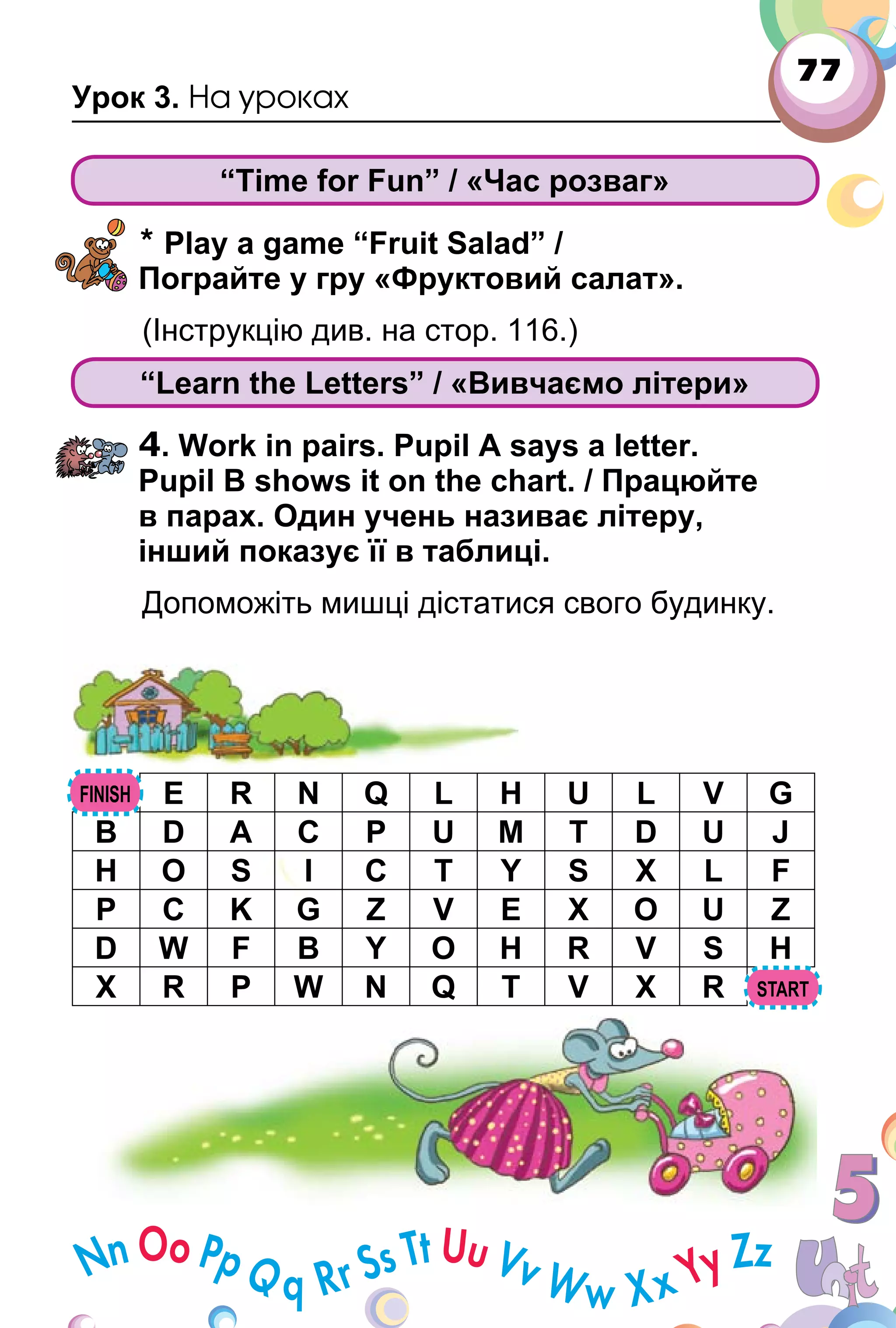 77
Урок 3. На уроках
“Time for Fun” / «Час розваг»
* Play a game “Fruit Salad” /
Пограйте у гру «Фруктовий салат».
(Інструкцію див. на стор. 116.)
“Learn the Letters” / «Вивчаємо літери»
4. Work in pairs. Pupil A says a letter.
Pupil B shows it on the chart. / Працюйте
в парах. Один учень називає літеру,
інший показує її в таблиці.
Допоможіть мишці дістатися свого будинку.
E R N Q L H U L V G
B D A C P U M T D U J
H O S I C T Y S X L F
P C K G Z V E X O U Z
D W F B Y O H R V S H
X R P W N Q T V X R
 