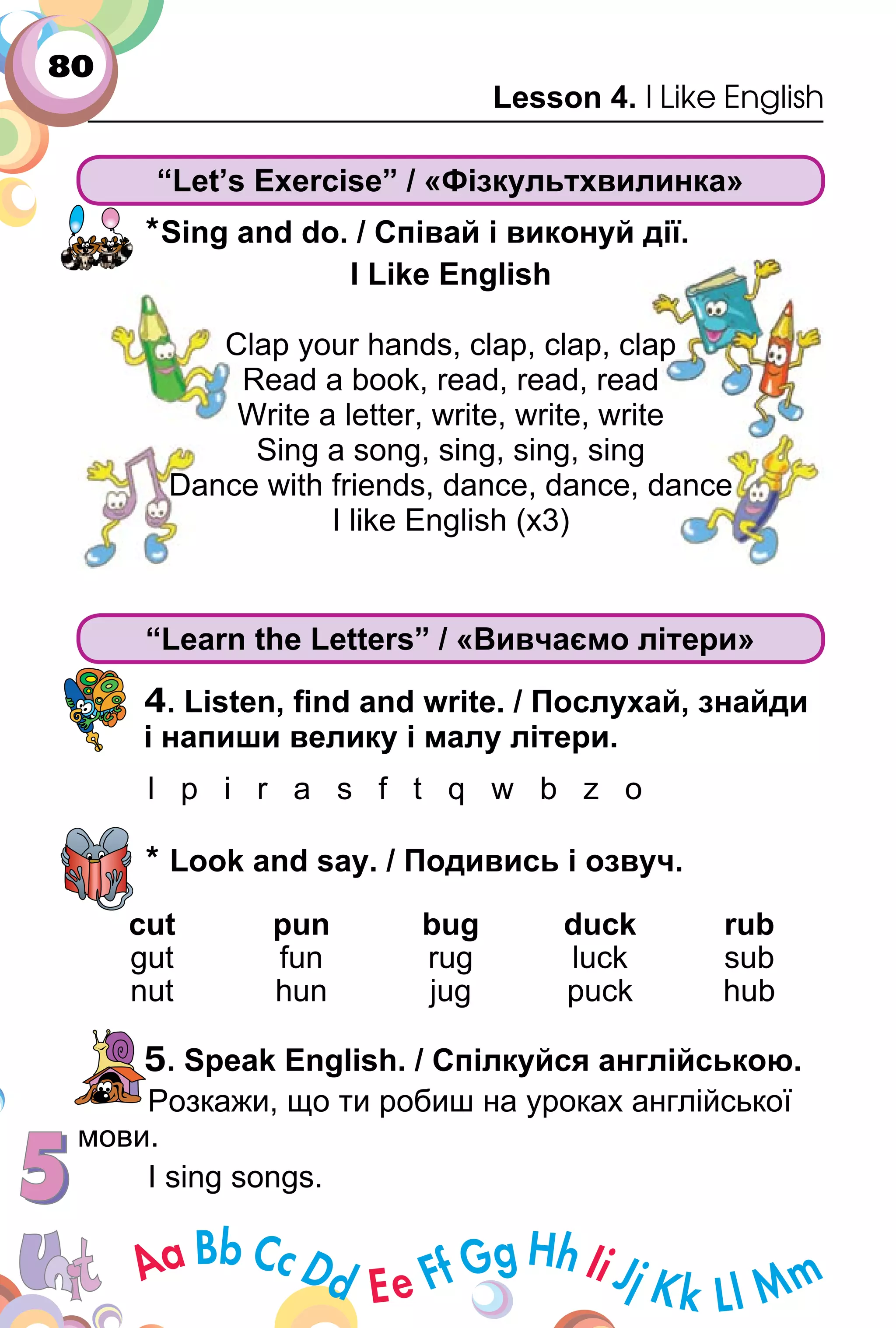 80
Lesson 4. I Like English
“Let’s Exercise” / «Фізкультхвилинка»
*Sing and do. / Співай і виконуй дії.
I Like English
Clap your hands, clap, clap, clap
Read a book, read, read, read
Write a letter, write, write, write
Sing a song, sing, sing, sing
Dance with friends, dance, dance, dance
I like English (x3)
“Learn the Letters” / «Вивчаємо літери»
4. Listen, ﬁnd and write. / Послухай, знайди
і напиши велику і малу літери.
l p i r a s f t q w b z o
* Look and say. / Подивись і озвуч.
cut pun bug duck rub
gut fun rug luck sub
nut hun jug puck hub
5. Speak English. / Спілкуйся англійською.
Розкажи, що ти робиш на уроках англійської
мови.
I sing songs.
I Like English
Clap your hands, clap, clap, clap
Read a book, read, read, read
Write a letter, write, write, write
Sing a song, sing, sing, sing
Dance with friends, dance, dance, dance
I like English (x3)
 