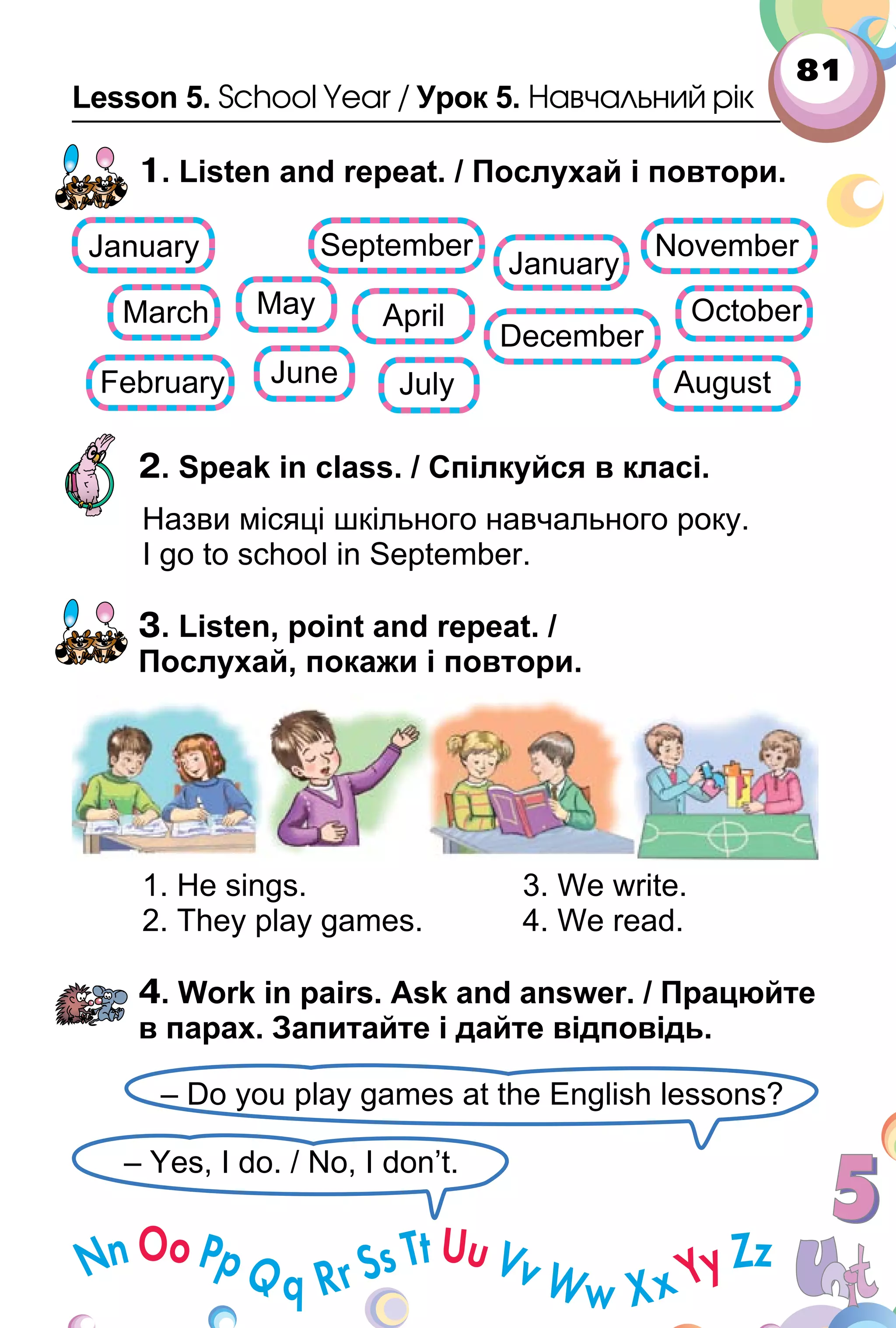 81
Lesson 5. School Year / Урок 5. Навчальний рік
1. Listen and repeat. / Послухай і повтори.
2. Speak in class. / Спілкуйся в класі.
Назви місяці шкільного навчального року.
I go to school in September.
3. Listen, point and repeat. /
Послухай, покажи і повтори.
1. He sings. 3. We write.
2. They play games. 4. We read.
4. Work in pairs. Ask and answer. / Працюйте
в парах. Запитайте і дайте відповідь.
– Yes, I do. / No, I don’t.
– Do you play games at the English lessons?
 