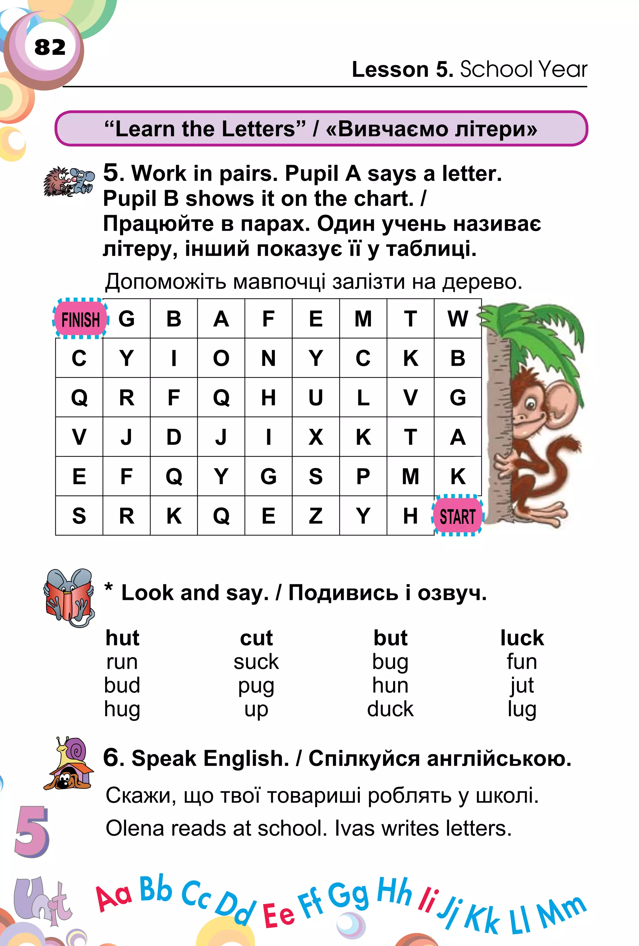 82
Lesson 5. School Year
“Learn the Letters” / «Вивчаємо літери»
5. Work in pairs. Pupil A says a letter.
Pupil B shows it on the chart. /
Працюйте в парах. Один учень називає
літеру, інший показує її у таблиці.
Допоможіть мавпочці залізти на дерево.
G B A F E M T W
C Y I O N Y C K B
Q R F Q H U L V G
V J D J I X K T A
E F Q Y G S P M K
S R K Q E Z Y H
* Look and say. / Подивись і озвуч.
hut cut but luck
run suck bug fun
bud pug hun jut
hug up duck lug
6. Speak English. / Спілкуйся англійською.
Скажи, що твої товариші роблять у школі.
Olena reads at school. Ivas writes letters.
 