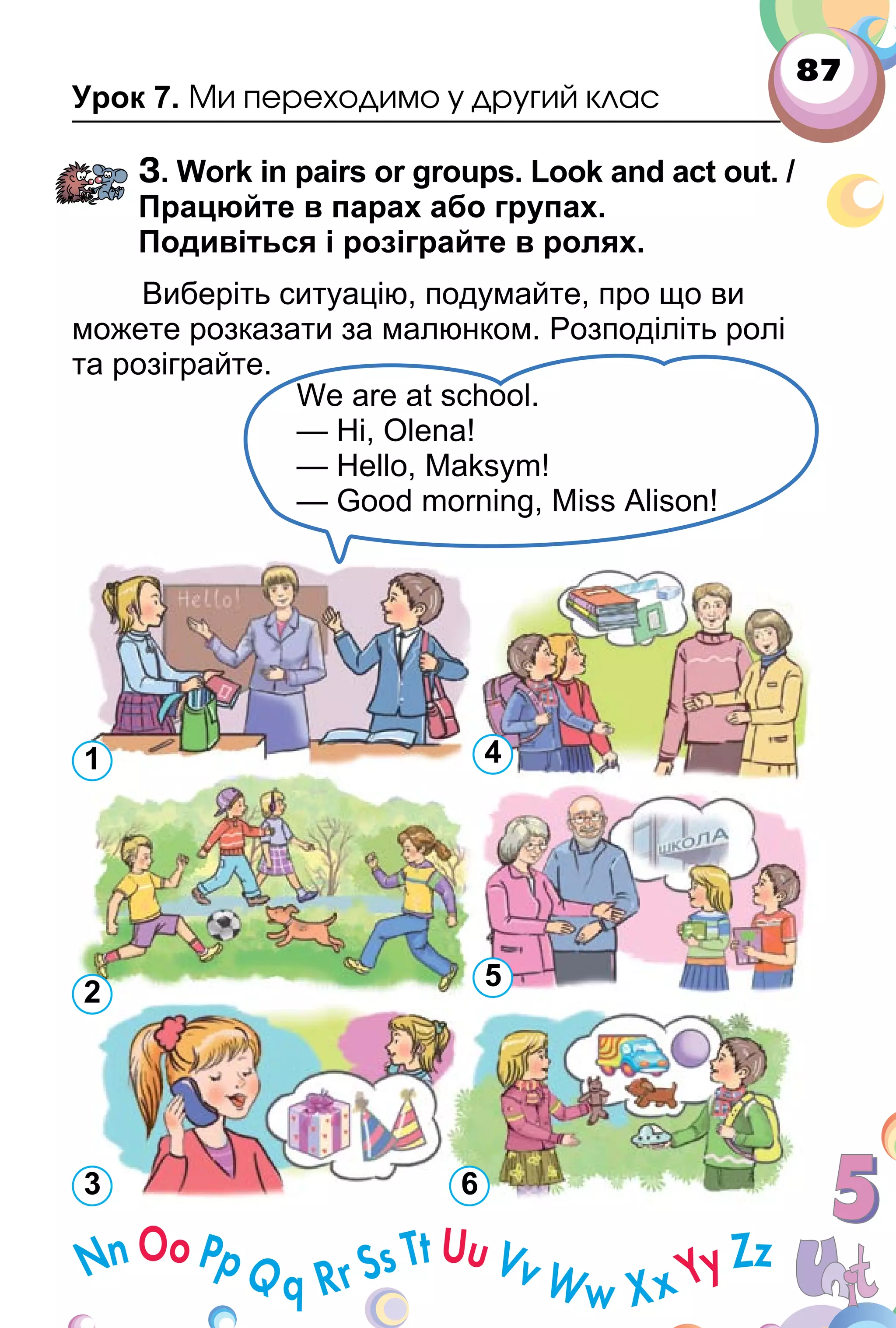 87
Урок 7. Ми переходимо у другий клас
3. Work in pairs or groups. Look and act out. /
Працюйте в парах або групах.
Подивіться і розіграйте в ролях.
Виберіть ситуацію, подумайте, про що ви
можете розказати за малюнком. Розподіліть ролі
та розіграйте.
We are at school.
— Hi, Olena!
— Hello, Maksym!
— Good morning, Miss Alison!
1
2
3 6
5
4
 