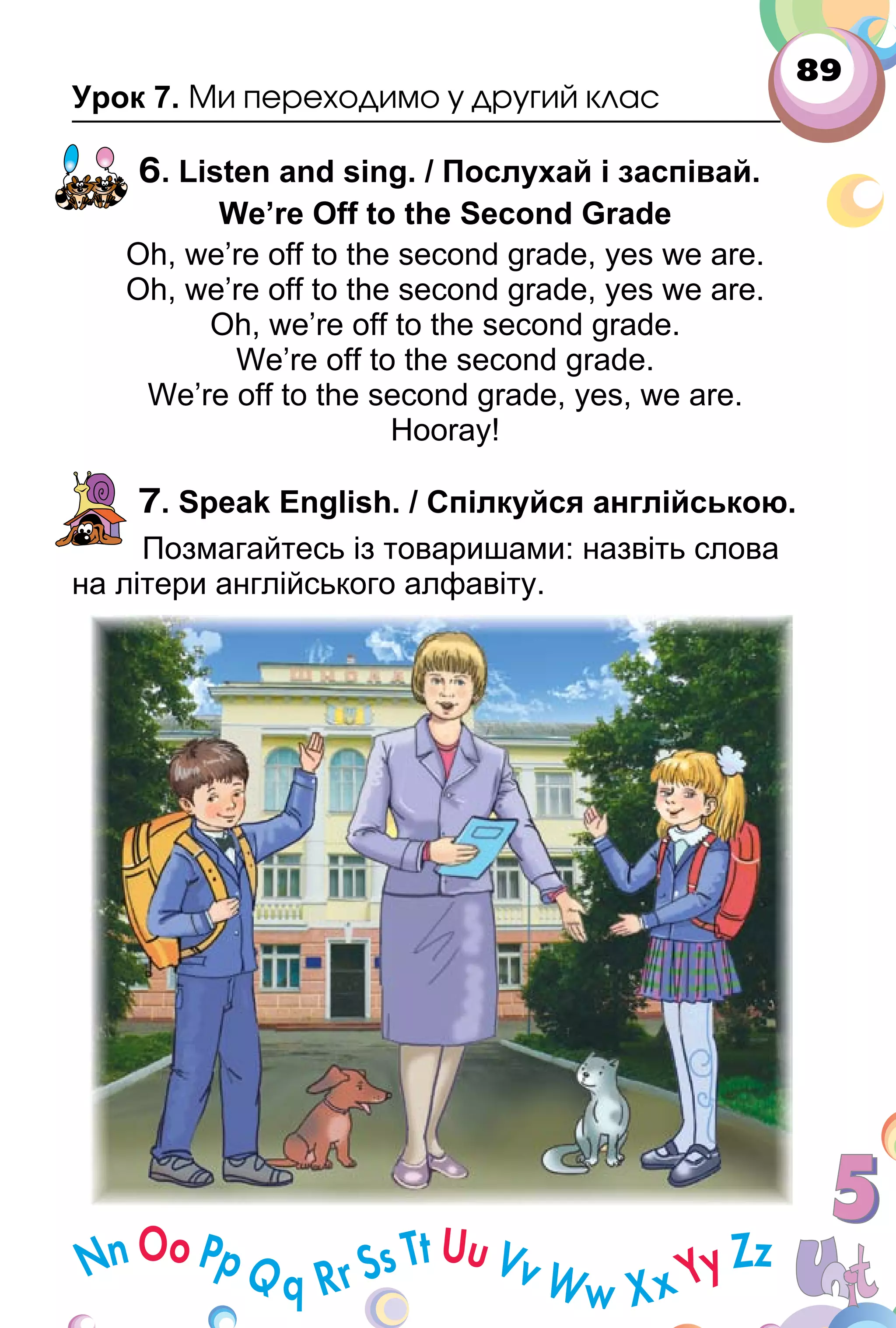 89
Урок 7. Ми переходимо у другий клас
6. Listen and sing. / Послухай і заспівай.
We’re Off to the Second Grade
Oh, we’re off to the second grade, yes we are.
Oh, we’re off to the second grade, yes we are.
Oh, we’re off to the second grade.
We’re off to the second grade.
We’re off to the second grade, yes, we are.
Hooray!
7. Speak English. / Спілкуйся англійською.
Позмагайтесь із товаришами: назвіть слова
на літери англійського алфавіту.
 