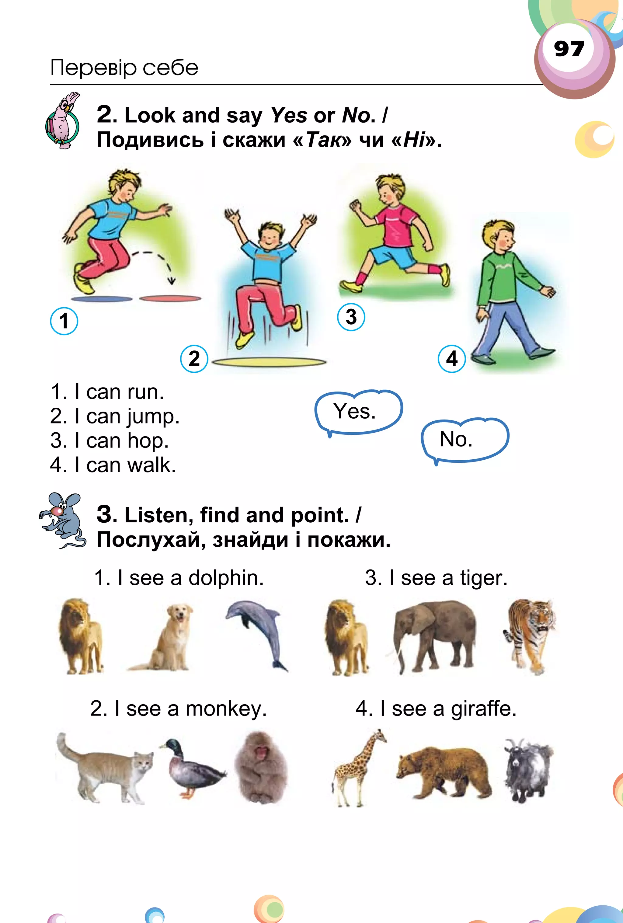 97
Перевір себе
2. Look and say Yes or No. /
Подивись і скажи «Так» чи «Ні».
1. I can run.
2. I can jump.
3. I can hop.
4. I can walk.
3. Listen, ﬁnd and point. /
Послухай, знайди і покажи.
1. I see a dolphin. 3. I see a tiger.
2. I see a monkey. 4. I see a giraffe.
1 3
2 4
Yes.
No.
 