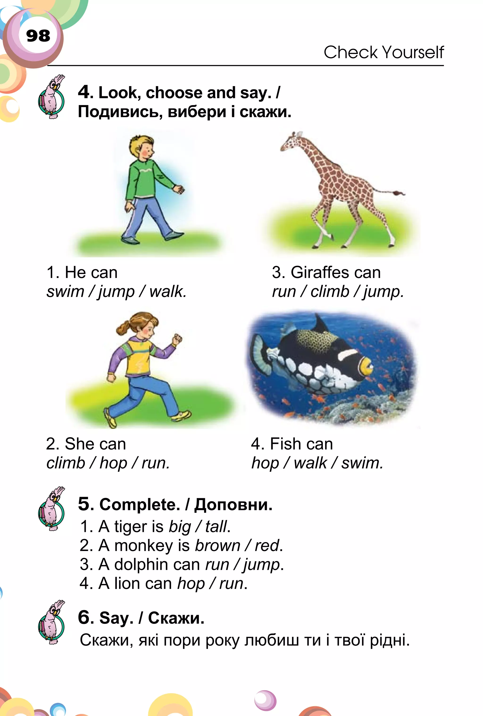 98
Check Yourself
4. Look, choose and say. /
Подивись, вибери і скажи.
1. He can
swim / jump / walk.
3. Giraffes can
run / climb / jump.
2. She can
climb / hop / run.
4. Fish can
hop / walk / swim.
5. Complete. / Доповни.
1. A tiger is big / tall.
2. A monkey is brown / red.
3. A dolphin can run / jump.
4. A lion can hop / run.
6. Say. / Скажи.
Cкажи, які пори року любиш ти і твої рідні.
 