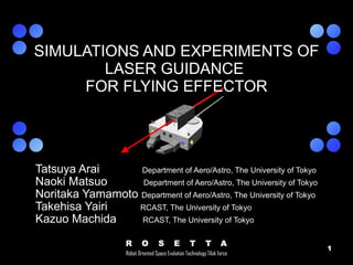 Tatsuya Arai  Department of Aero/Astro, The University of Tokyo Naoki Matsuo  Department of Aero/Astro, The University of Tokyo Noritaka Yamamoto  Department of Aero/Astro, The University of Tokyo Takehisa Yairi  RCAST, The University of Tokyo Kazuo Machida  RCAST, The University of Tokyo SIMULATIONS AND EXPERIMENTS OF LASER GUIDANCE  FOR FLYING EFFECTOR 