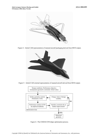 42nd Aerospace Sciences Meeting and Exhibit                                                                        AIAA 2004-895
5-8 January 2004, Reno, Nevada




          Figure 4 – Initial CAD representation of manned aircraft packaging derived from MVO output.




            Figure 5 – Initial CAD external representation of manned aircraft derived from MVO output.


                                   Design conditions. Performance objective.
                                Aerodynamic/geometric constraints. Initial values.



                                Surface geometry creation                Change values of design
                                   (Parametric CAD).                           variables.
                                                                                                        NO

                               Performance analysis (CFD                 Satisfies constraints & no
                                 & empirical methods).                    further improvement?

                          Optimisation loop

                                                                                       YES
                                                                                Optimised
                                                                                geometry


                                 Figure 6 - The CODAS CFD shape optimisation process.




                                                                     8
Copyright Ó2004 by QinetiQ Ltd. Published by the American Institute of Aeronautics and Astronautics, Inc., with permission.
 