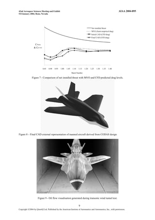 42nd Aerospace Sciences Meeting and Exhibit                                                                         AIAA 2004-895
5-8 January 2004, Reno, Nevada




                                                                                      Net installed thrust
                                                                                      MVO (Semi-empirical drag)
                                                                                      Initial CAD (CFD drag)
                                                                                      Final CAD (CFD drag)


                  CThrust
                 & CD TOT




                            0.85   0.90   0.95   1.00   1.05    1.10   1.15   1.20   1.25   1.30    1.35     1.40

                                                               Mach Number

               Figure 7 - Comparison of net installed thrust with MVO and CFD predicted drag levels.




Figure 8 – Final CAD external representation of manned aircraft derived from CODAS design.




                      Figure 9 - Oil flow visualisation generated during transonic wind tunnel test.

                                                                       9
Copyright Ó2004 by QinetiQ Ltd. Published by the American Institute of Aeronautics and Astronautics, Inc., with permission.
 