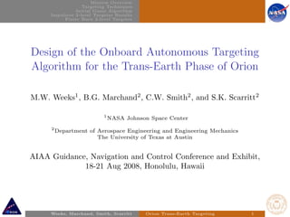 Mission Overview
Targeting Techniques
Initial Guess Algorithm
Impulsive 2-level Targeter Results
Finite Burn 2-level Targeter
Design of the Onboard Autonomous Targeting
Algorithm for the Trans-Earth Phase of Orion
M.W. Weeks1
, B.G. Marchand2
, C.W. Smith2
, and S.K. Scarritt2
1
NASA Johnson Space Center
2
Department of Aerospace Engineering and Engineering Mechanics
The University of Texas at Austin
AIAA Guidance, Navigation and Control Conference and Exhibit,
18-21 Aug 2008, Honolulu, Hawaii
Weeks, Marchand, Smith, Scarritt Orion Trans-Earth Targeting 1
 