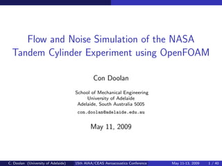 Flow and Noise Simulation of the NASA
  Tandem Cylinder Experiment using OpenFOAM

                                              Con Doolan
                                     School of Mechanical Engineering
                                          University of Adelaide
                                      Adelaide, South Australia 5005
                                      con.doolan@adelaide.edu.au


                                             May 11, 2009



C. Doolan (University of Adelaide)   15th AIAA/CEAS Aeroacoustics Conference   May 11-13, 2009   1 / 40
 