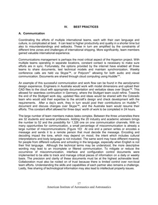 IV.    BEST PRACTICES

A. Communication

Coordinating the efforts of multiple international teams, each with their own language and
culture, is complicated at best. It can lead to higher productivity and quality in a shorter time but
also to misunderstandings and setbacks. These in turn are amplified by the constraints of
different time zones and challenges of international shipping. More significantly, team members
gained valuable international experience.

Communications management is perhaps the most critical aspect of the Hyperion project. With
multiple teams operating in separate locations, constant contact is necessary to make sure
efforts are in sync. Fortunately, the options provided by the internet have enabled all three
teams to share documents, test technical models and maintain synchronization. Weekly
conference calls are held via Skype™, or Polycom allowing for both audio and visual
communication. Documents are shared through cloud computing using Huddle™.

An example of this successful communication and work flow can be found in the aerodynamic
design experience. Engineers in Australia would work with model dimensions and upload their
CAD files to the cloud with appropriate documentation and verbalize ideas over Skype™. This
allowed for seamless continuation in Germany, where the Stuttgart team could refine. Towards
the end of the Stuttgart work day, updated files and ideas would be shared with the Colorado
team who would add their expertise to the aircraft’s design and check development with the
requirements. After a day’s work, they in turn would post their contributions on Huddle™,
document and discuss changes over Skype™, and the Australia team would resume their
efforts. This constant effort allowed for three days’ worth of work to be completed in 24 hours.

The large number of team members makes tasks complex. Between the three universities there
are 32 students and several professors. Adding the 20 industry and academic advisers brings
the number to 52 and the possibility for 1,326 one on one communication channels. With so
many opportunities for communication, a small percentage of miscommunication is already a
large number of miscommunications (Figure 10)! At one end a person writes or encodes a
message and sends it to a remote person that must decode the message. Encoding and
decoding impact the tone, which may depend on mood, the intent which includes cultural
interpretations and body language is not included. The same word may have different meaning
for people from different cultures and schooling in the language, especially when English is not
their first language. Although the technical terms may be understood, the more descriptive
wording may lead to an incomplete or filtered communication. To mitigate or reduce the
occurrence of miscommunication, interface and configuration control documents were
implemented to be able to track and manage critical pieces of information on a daily or weekly
basis. The precision and clarity of these documents must be at the highest achievable level.
Collaboration must also be rooted on of trust because there is limited control over non-local
team efforts. Understanding the skills and capabilities of each partner also remains a challenge.
Lastly, free sharing of technological information may also lead to intellectual property issues.




                                               17
                       American Institute of Aeronautics and Astronautics
 