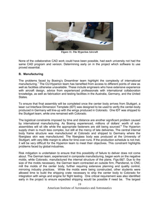 Figure 11. The Hyperion Aircraft


None of the collaborative CAD work could have been possible, had each university not had the
same CAD program and version. Determining early on in the project which software to use
proved essential.

B. Manufacturing

The problems faced by Boeing’s Dreamliner team highlight the complexity of international
manufacturing.1 The CU-Hyperion team has benefited from access to different points of view as
well as facilities otherwise unavailable. These include engineers who have extensive experience
with aircraft design, advice from experienced professionals with international collaboration
knowledge, as well as fabrication and testing facilities in the Australia, Germany, and the United
States.

To ensure that final assembly will be completed once the center body arrives from Stuttgart, a
laser cut Interface Dimension Template (IDT) was designed to be used to verify the center-body
produced in Germany will line-up with the wings produced in Colorado. One IDT was shipped to
the Stuttgart team, while one remained with Colorado.

The logistical constraints imposed by time and distance are another significant problem caused
by international manufacturing. As Boeing experienced, millions of dollars’ worth of sub-
assemblies will sit idle while the appropriate fasteners are still being sourced.9 The Hyperion
supply chain is much less complex, but still at the mercy of late deliveries. The central internal
body frame structure was manufactured at Colorado and shipped to Germany where the
fiberglass skin was manufactured. The fiberglass body was produced at the University of
Stuttgart, with very little margin to allow for time over-runs. If the production schedule is not met,
it will be very difficult for the Hyperion team to meet their objectives. This constraint highlights
problems faced by global industries.

Risk mitigation is undertaken to ensure that this possibility of failure to deliver does not come
about. The German team, experienced in composite manufacturing, began work on the negative
molds, while Colorado, manufactured the internal structure of the plane, Figs.6&7. Due to the
size of the molds necessary, the German team contracted an outside firm, Plandienst, to CNC
mill the molds of the center body, further requiring extensive planning and quality control,
mirroring industry practices. While the molds were being constructed, other students were
allowed time to build the shipping crate necessary to ship the center body to Colorado for
integration with wings and engine for flight testing. One critical requirement was also identified
early in the project to ensure expedited shipping would be possible if need be. The largest
                                               19
                       American Institute of Aeronautics and Astronautics
 