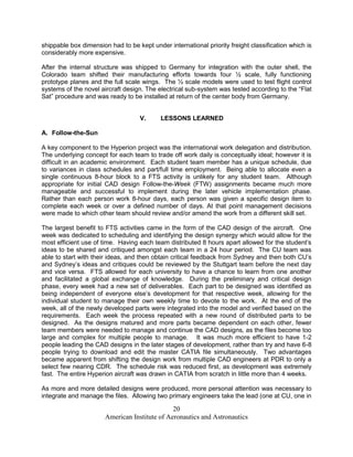 shippable box dimension had to be kept under international priority freight classification which is
considerably more expensive.

After the internal structure was shipped to Germany for integration with the outer shell, the
Colorado team shifted their manufacturing efforts towards four ½ scale, fully functioning
prototype planes and the full scale wings. The ½ scale models were used to test flight control
systems of the novel aircraft design. The electrical sub-system was tested according to the “Flat
Sat” procedure and was ready to be installed at return of the center body from Germany.


                                    V.     LESSONS LEARNED

A. Follow-the-Sun

A key component to the Hyperion project was the international work delegation and distribution.
The underlying concept for each team to trade off work daily is conceptually ideal; however it is
difficult in an academic environment. Each student team member has a unique schedule, due
to variances in class schedules and part/full time employment. Being able to allocate even a
single continuous 8-hour block to a FTS activity is unlikely for any student team. Although
appropriate for initial CAD design Follow-the-Week (FTW) assignments became much more
manageable and successful to implement during the later vehicle implementation phase.
Rather than each person work 8-hour days, each person was given a specific design item to
complete each week or over a defined number of days. At that point management decisions
were made to which other team should review and/or amend the work from a different skill set.

The largest benefit to FTS activities came in the form of the CAD design of the aircraft. One
week was dedicated to scheduling and identifying the design synergy which would allow for the
most efficient use of time. Having each team distributed 8 hours apart allowed for the student’s
ideas to be shared and critiqued amongst each team in a 24 hour period. The CU team was
able to start with their ideas, and then obtain critical feedback from Sydney and then both CU’s
and Sydney’s ideas and critiques could be reviewed by the Stuttgart team before the next day
and vice versa. FTS allowed for each university to have a chance to learn from one another
and facilitated a global exchange of knowledge. During the preliminary and critical design
phase, every week had a new set of deliverables. Each part to be designed was identified as
being independent of everyone else’s development for that respective week, allowing for the
individual student to manage their own weekly time to devote to the work. At the end of the
week, all of the newly developed parts were integrated into the model and verified based on the
requirements. Each week the process repeated with a new round of distributed parts to be
designed. As the designs matured and more parts became dependent on each other, fewer
team members were needed to manage and continue the CAD designs, as the files become too
large and complex for multiple people to manage. It was much more efficient to have 1-2
people leading the CAD designs in the later stages of development, rather than try and have 6-8
people trying to download and edit the master CATIA file simultaneously. Two advantages
became apparent from shifting the design work from multiple CAD engineers at PDR to only a
select few nearing CDR. The schedule risk was reduced first, as development was extremely
fast. The entire Hyperion aircraft was drawn in CATIA from scratch in little more than 4 weeks.

As more and more detailed designs were produced, more personal attention was necessary to
integrate and manage the files. Allowing two primary engineers take the lead (one at CU, one in

                                               20
                       American Institute of Aeronautics and Astronautics
 