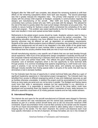 Stuttgart) after the “little stuff” was complete, also allowed the remaining students to shift their
efforts on the remaining subsystems where more work was required. The second advantage
was that it greatly reduced the integration risks. The primary CAD engineer at CU worked
closely with the primary CAD engineer at Stuttgart, constantly in communication regarding the
designs and manufacturing of the aircraft. After CDR and during manufacturing, both
universities had a primary contact who was 100% up-to-date with the designs. This allowed for
the rest of the team to quickly obtain the most current design information at any given time. The
inability to secure funding for Sydney’s project efforts constrained the scheduling of the wind
tunnel test program. This problem was eased significantly by the CU funding, but the smaller
team size resulted in more work spread across fewer students.

Refinements to the global project course should be made. Academic advisors need to have a
solid understanding of the different academic systems around the partner universities. The
participating education programs may have different focus on technical fields and the desired
learning outcomes may be different as well, as dependent on accreditation requirements.
Students at the same official academic level at different universities may have different technical
abilities and backgrounds and all need to be integrated in the skills profile of the global team.
Development of teams based on team member skills is important in all team work, but at the
international level the scrutiny whether these skills are met is much more difficult.

Aircraft manufacturing requires a very specific set of talents that one can best develop through
actual experience. With much of the aerodynamic design completed in Australia and the bulk of
the composite material manufacturing in Germany there were lost opportunities for the Colorado
students to learn and perfect these skills. This reflects the great challenge faced by global
industries’ core of domestic engineers which is the lost opportunity to hone technical skills
through practice. It is common knowledge that systems engineering is a skill honed over many
years in practice; it can not be learned from books alone, and certainly not acquired fast.
Although industry benefits from finding special skills in all parts of the world, that skill may be
diminished or lost in domestic facilities.

For the Colorado team the loss of opportunity in certain technical fields was offset by a gain of
significant leadership experience in international project management. The Colorado team has
benefited from access to different engineering points of view and intellectual resources as well
as facilities otherwise unavailable. In addition the project could be accomplished in a short time
frame as many tasks are serial and can not be done in parallel. The Stuttgart and Sydney teams
could hone their skills in aerodynamic analysis but lost opportunities in e.g. electronics or
structural analysis. It is reasonable to assume that none of the three teams could have
developed and successfully flown the Hyperion within 2 semesters of work, lastly because it is
difficult to assemble a local team of 32 mostly graduate students and ten fully vested advisers.

B. International Shipping

The internal ribs and spars for the aircraft manufactured at Colorado were shipped to Germany
where the external skin was manufactured and the central body assembled. The parts were
declared as part of a remote control aircraft frame and so did not encounter American ITAR
constraints. Export documentation forms must be filed correctly by the sender and the recipient
must fill out import documentation with correct content to allow adding value in Germany and
shipping back to the sender. For the return shipment, the carrier’s pre-clearance team must
have specific information on the bill of shipment. All these formalities are not in the mindset of

                                               21
                       American Institute of Aeronautics and Astronautics
 