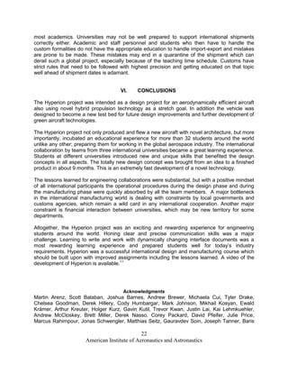 most academics. Universities may not be well prepared to support international shipments
correctly either. Academic and staff personnel and students who then have to handle the
custom formalities do not have the appropriate education to handle import-export and mistakes
are prone to be made. These mistakes may end in a quarantine of the shipment which can
derail such a global project, especially because of the teaching time schedule. Customs have
strict rules that need to be followed with highest precision and getting educated on that topic
well ahead of shipment dates is adamant.


                                     VI.     CONCLUSIONS

The Hyperion project was intended as a design project for an aerodynamically efficient aircraft
also using novel hybrid propulsion technology as a stretch goal. In addition the vehicle was
designed to become a new test bed for future design improvements and further development of
green aircraft technologies.

The Hyperion project not only produced and flew a new aircraft with novel architecture, but more
importantly, incubated an educational experience for more than 32 students around the world
unlike any other; preparing them for working in the global aerospace industry. The international
collaboration by teams from three international universities became a great learning experience.
Students at different universities introduced new and unique skills that benefited the design
concepts in all aspects. The totally new design concept was brought from an idea to a finished
product in about 9 months. This is an extremely fast development of a novel technology.

The lessons learned for engineering collaborations were substantial, but with a positive mindset
of all international participants the operational procedures during the design phase and during
the manufacturing phase were quickly absorbed by all the team members. A major bottleneck
in the international manufacturing world is dealing with constraints by local governments and
customs agencies, which remain a wild card in any international cooperation. Another major
constraint is financial interaction between universities, which may be new territory for some
departments.

Altogether, the Hyperion project was an exciting and rewarding experience for engineering
students around the world. Honing clear and precise communication skills was a major
challenge. Learning to write and work with dynamically changing interface documents was a
most rewarding learning experience and prepared students well for today’s industry
requirements. Hyperion was a successful international design and manufacturing course which
should be built upon with improved assignments including the lessons learned. A video of the
development of Hyperion is available.11




                                      Acknowledgments
Martin Arenz, Scott Balaban, Joshua Barnes, Andrew Brewer, Michaela Cui, Tyler Drake,
Chelsea Goodman, Derek Hillery, Cody Humbargar, Mark Johnson, Mikhail Kosyan, Ewald
Krämer, Arthur Kreuter, Holger Kurz, Gavin Kutil, Trevor Kwan, Justin Lai, Kai Lehmkuehler,
Andrew McCloskey, Brett Miller, Derek Nasso, Corey Packard, David Pfeifer, Julie Price,
Marcus Rahimpour, Jonas Schwengler, Matthias Seitz, Gauravdev Soin, Joseph Tanner, Baris

                                              22
                      American Institute of Aeronautics and Astronautics
 