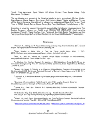 Tunali, Dries Verstraete, Byron Wilson, KC Wong, Richard Zhao. Derek Hillery, Cody
Humbargar, Eric Serani

The participation and support of the following people is highly appreciated: Michael Kisska,
Frank Doerner, Blaine Rawdon, Tom Hagan, Bob Liebeck, Steven Yahata, and Norman Princen
of The Boeing Company; Diane Dimeff of eSpace; Les Makepeace of Tigon EnerTec Inc., Trent
Yang of RASEI, Joseph Tanner, Donna Gerren, Eric Frew, Matt Rhode, Trudy Schwartz of CU.

In addition to university support, the project is supported by the following industry partners: The
Boeing Company, eSpace Inc., NASA grant NNX09AF65G (CDIO-NAAP (North America
Aerospace Project)), Tigon EnerTec, Inc., Plandienst, the Erich-Becker-Foundation and the
“Verein der Freunde der Luft- und Raumfahrttechnik der Universität Stuttgart e.V.” association.



                                             References
    1
    Peterson, K., A Wing And A Prayer: Outsourcing At Boeing. Rep. Everett: Reuters, 2011. Special
Report. http://graphics.thomsonreuters.com/11/01/Boeing.pdf
    2
    Green Aviation: A Better Way to Treat the Planet. NASA Facts.                      Web.   17   OCT.
2010.<http://www.aeronautics.nasa.gov/pdf/green_aviation_fact_sjeet_web.pdf.
    3
   Witte, P., Cann, W., Jiminez, H., Capstone Design Project Challenges in Inter-Institutional,
Geographically Dispersed Teams, AIAA 2010-893, 2010
    4
     Lu Xiaohua, Fan Yinghui, Banzaert, S., Jacobs, J., Multi-disciplinary Design-Build PBL as an
                                    th
Introduction to Engineering, Proc. 6 International CDIO Conference, École Polytechnique, Montreal,
June 15-18, 2010.
    5
      Koster, J.N., Serani, E., Velazco, et al., Hyperion: A Global Design Experience, Proceedings of the
7th International CDIO Conference. Technical University of Denmark, Copenhagen, June 20-23, 2011,
ISBN: 978-87-985272-6-8, pp. 955-979.
    6
    Coppinger, R., X-48B Scale Model to Fly Next Year, Flight International Magazine, 22 November
       2005
    7
    Chambers, J.R., Innovation in Flight: Research of the NASA Langley Research Center on
Revolutionary Advanced Concepts for Aeronautics, NASA SP- 2005-4539.
    8
    Liebeck, R.H., Page, M.A., Rawdon, B.K., Blended-Wing-Body Subsonic Commercial Transport,
AIAA 98-0438,1998.
    9
    X-48 Blended Wing Body (BWB), GlobalSecurity.org – Reliable Security Information.
    Web. 09 Apr. 2011 http://www.globalsecurity.org/military/systems/aircraft/x-48.htm.
    10
    Koster, J.N., et al., Rapid, International Design and Test of a Hybrid-Powered, Blended-Wing Body
Unmanned Aerial Vehicle, AIAA-2011-6964, ATIO Virginia Beach, 2011.
    11
        http://www.youtube.com/watch?v=OM825EZGhS0 & http://www.youtube.com/watch?v=u2qjvbLs_t0



                                                23
                        American Institute of Aeronautics and Astronautics
 