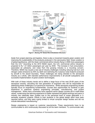 1
                       Figure 1. Boeing 787 Global Work Breakdown Structure.


Aside from project planning and logistics, there is also a movement towards green aviation and
improving the sustainability of the products produced in the aeronautics field. Green aviation is
of global significance, with the Asian commercial airline industry flying in 2009 more passengers
than the U.S.2 According to the 2010 NASA report, the U.S. commercial airline industry is
projected to fly 1.21 billion passengers per year by 2030. The increase in fuel consumption,
associated air pollutants, and noise from this growing industry is a mounting concern.
Therefore, NASA has issued a new set of industry challenges including reducing fuel burn and
nitrogen oxide emissions by 50% by 2020 and restricting the nuisance noise footprint produced
by aircraft to the airport boundary. These challenges are being directed to the aerospace
industry as a whole, with intended performance improvements in all aircraft subsystems and
successful implementation of green aviation technologies.

With both of these industry trends set to define a large focus of the next 20-50 years of the
aerospace industry, educating the next generation of engineers who will be responsible for
addressing these challenges is of paramount importance. While aerospace engineering studies
typically focus on engineering fundamentals, courses lack opportunities for students to gain
experience in extensive systems engineering principles, manufacturing, and project
management. While many universities have capstone senior design courses set to instill these
values, modernizing the learning experience to better represent the global workings and pains in
industry has habitually been omitted due to the perceived level of scope attainable in 2-
semester academic projects. Efforts to train students in the global design effort have been
reported before, and they were mainly limited to virtual computer design studies and did not
include delocalized manufacturing.3

Design engineering is based on customer requirements. These requirements have to be
communicated to and continuously discussed by all the team members. To communicate well,
                                              3
                      American Institute of Aeronautics and Astronautics
 
