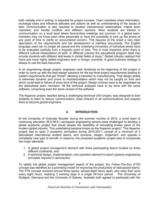 both verbally and in writing, is essential for project success. Team members share information,
exchange ideas and influence attitudes and actions as well as understanding of the issues at
task. Communication is also required to develop interpersonal relationships, inspire team
members, and handle conflicts and different opinions. Most students are trained in
communication on a local level where face-to-face meetings are common. In a global team,
members may not know each other personally or have the possibility to pick up the phone at
any point of time to clarify an encountered concern. This requires at the onset a very clear
description of the requirements and the development of interface documents. The English
language used can no longer be casual and the underlying innuendos of individual words have
to be evaluated carefully from a linguistic point of view. This is most important when there is
different cultural interpretation at work. In different cultures the educational program itself may
provide students with different skill levels in similar fields of study.4 Global industry realized that
more and more highly skilled engineers work in foreign countries. A good business strategy is
always to use the best resources.

In an engineering design project, engineers work iteratively at the beginning of the project in
order to come up with the best design solutions for the top level project requirements leading to
system requirements that get “frozen” allowing a transition to manufacturing. That design phase
is extremely dynamic and prone to misinterpretation which may not be caught on time and
which could lead to failure of some kind of the project. Design choices have to be negotiated by
the delocalized team members. All the technical analyses have to be done with the same
software, comprising even the same version of the software.

The Hyperion project, besides being a challenging technical UAV project, was designed to train
students to learn to reduce communication noise inherent in all communications and prepare
them to become global engineers.


                                        II.     INTRODUCTION

At the University of Colorado Boulder during the summer months of 2010, a small team of
continuing education (B.S./M.S.) aerospace engineering seniors were challenged to develop a
global academic project that would assess the feasibility of simulating known pains of the
modern global industry. This undertaking became known as the Hyperion project.5 The Hyperion
project was to span 2 academic semesters during 2010-2011, consist of a minimum of 3
delocalized international student teams, and conceive, design, implement, and operate a
completely new type of aircraft. In essence, the proposed academic project was to incorporate
two major elements:

   1. A global project management element with three participating teams located on three
      different continents, and
   2. A technical design, implementation, and operation element to teach systems engineering
      principles required in aeronautics.

To satisfy the global project management aspect of the project, the Follow-The-Sun (FTS)
concept was identified as a promising model for improving the productivity of delocalized teams.
The FTS concept revolves around three teams, spread eight hours apart, who relay their work
every eight hours, realizing 3 working days in a single 24-hour period. The University of
Stuttgart, Germany and the University of Sydney, Australia both agreed to participate with the

                                                4
                        American Institute of Aeronautics and Astronautics
 