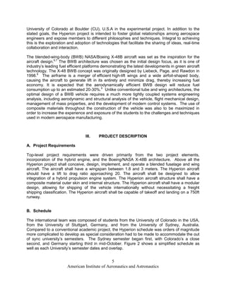 University of Colorado at Boulder (CU), U.S.A in the experimental project. In addition to the
stated goals, the Hyperion project is intended to foster global relationships among aerospace
engineers and expose members to different philosophies and techniques. Integral to achieving
this is the exploration and adoption of technologies that facilitate the sharing of ideas, real-time
collaboration and interaction.

The blended-wing-body (BWB) NASA/Boeing X-48B aircraft was set as the inspiration for the
aircraft design.6,7 The BWB architecture was chosen as the initial design focus, as it is one of
industry’s leading fuel efficient platforms demonstrating the latest developments in green aircraft
technology. The X-48 BWB concept was originally designed by Liebeck, Page, and Rawdon in
1998.8 The airframe is a merger of efficient high-lift wings and a wide airfoil-shaped body,
causing the aircraft to generate lift in its entirety and minimize drag, thereby increasing fuel
economy. It is expected that the aerodynamically efficient BWB design will reduce fuel
consumption up to an estimated 20-30%.9 Unlike conventional tube and wing architectures, the
optimal design of a BWB vehicle requires a much more tightly coupled systems engineering
analysis, including aerodynamic and structural analysis of the vehicle, flight mechanical design,
management of mass properties, and the development of modern control systems. The use of
composite materials throughout the construction of the vehicle was also to be maximized in
order to increase the experience and exposure of the students to the challenges and techniques
used in modern aerospace manufacturing.



                                  III.   PROJECT DESCRIPTION

A. Project Requirements

Top-level project requirements were driven primarily from the two project elements,
incorporation of the hybrid engine, and the Boeing/NASA X-48B architecture. Above all the
Hyperion project shall conceive, design, implement, and operate a blended fuselage and wing
aircraft. The aircraft shall have a wingspan between 1.8 and 3 meters. The Hyperion aircraft
should have a lift to drag ratio approaching 20. The aircraft shall be designed to allow
integration of a hybrid propulsion engine system. The Hyperion aircraft structure shall have a
composite material outer skin and internal structure. The Hyperion aircraft shall have a modular
design, allowing for shipping of the vehicle internationally without necessitating a freight
shipping classification. The Hyperion aircraft shall be capable of takeoff and landing on a 750ft
runway.


B. Schedule

The international team was composed of students from the University of Colorado in the USA,
from the University of Stuttgart, Germany, and from the University of Sydney, Australia.
Compared to a conventional academic project, the Hyperion schedule was orders of magnitude
more complicated to develop as special consideration had to be made to accommodate the out
of sync university’s semesters. The Sydney semester began first, with Colorado’s a close
second, and Germany starting third in mid-October. Figure 2 shows a simplified schedule as
well as each University’s semester dates and overlap.


                                               5
                       American Institute of Aeronautics and Astronautics
 