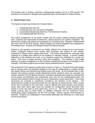 The student team in Sydney comprised undergraduate students led by a PhD student. The
activities of the students in Stuttgart were organized within the framework of diploma theses.


C. Global Project Team

The Hyperion project was divided into 4 student teams:

       1.   A Graduate team from CU
       2.   A Graduate team from University of Stuttgart
       3.   A graduate/undergraduate team from The University of Sydney
       4.   An undergraduate team from CU

The overall management of the project resided with the project initiating Colorado graduate
team. Colorado was responsible for electronics, internal structure and systems integration. The
aerodynamic design was started and developed by the Sydney team. Stuttgart complemented
their work with full 3D CFD analysis. Raked wingtips and vertical stabilizers were designed by
the Stuttgart team. Colorado and Stuttgart shared manufacturing tasks.

Projects in the academic environment are notably different from industry due to two primary
factors. Collegiate students have varying class schedules with respect to one another,
compared to industry teams’ steady work hours. This makes scheduling the necessary daily
meetings of a college team difficult for the students to internally manage. A second notable
difference is that students who work on an academic project are motivated by a grade not
salary. Their work is largely voluntary rather than mandatory. This requires a more subtle
approach to project management, as the monetary motivational leverage is not available to the
manager. Fortunately students have another strong motivational driver—passion.

The architecture of the Hyperion project team is shown in Figure 3. The goal of the team design
was to expose senior and graduate students to the need for collaborating in a global industry
with design offices and manufacturing facilities around the world. As the Colorado team is self-
directed, the external advisers include Department faculty members which are consulted and
industry advisers from the Boeing Company. Colorado’s graduate team leads the development
of the project and distributes and incorporates work from the CU undergraduate team, the
German and Australian teams through the use of configuration control documents. These living
documents are essential to maintaining consistency and direction of the designs. The
requirements on quality of these documents are very high due to several factors. Tasks, revised
at the end of workday for the next team, must be defined with great precision and extreme
clarity. Each team works eight hours and updates the configuration control document, then
passes it to the next team to work eight hours, and so on. The model allows packing three
regular working days by three teams on different continents into 24 continuous hours,
accelerating project development by the FTS principle. Robust internet communication is
essential. Students are challenged to communicate effectively and efficiently on a daily basis
across all sub-teams.




                                              7
                      American Institute of Aeronautics and Astronautics
 