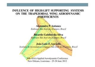INFLUENCE OF HIGH-LIFT SUPPORTING SYSTEMS
  ON THE TRAPEZOIDAL WING AERODYNAMIC
               COEFFICIENTS


                     Alexandre P. Antunes
                Embraer, São José dos Campos, Brazil

                   Ricardo Galdino da Silva
                Embraer, São José dos Campos, Brazil

                     João Luiz F. Azevedo
    Instituto de Aeronáutica e Espaço, São José dos Campos, Brazil




           30th AIAA Applied Aerodynamic Conference
            New Orleans, Louisiana – 25-28 June 2012
 