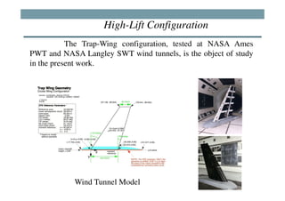 High-Lift Configuration
           The Trap-Wing configuration, tested at NASA Ames
PWT and NASA Langley SWT wind tunnels, is the object of study
in the present work.




            Wind Tunnel Model
 