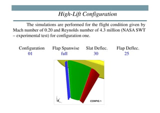 High-Lift Configuration
       The simulations are performed for the flight condition given by
Mach number of 0.20 and Reynolds number of 4.3 million (NASA SWT
– experimental test) for configuration one.

   Configuration    Flap Spanwise     Slat Deflec.    Flap Deflec.
       01               full              30              25
 