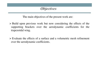 Objectives

         The main objectives of the present work are:

 Build upon previous work but now considering the effects of the
supporting brackets over the aerodynamic coefficients for the
trapezoidal wing.

 Evaluate the effects of a surface and a volumetric mesh refinement
over the aerodynamic coefficients.
 
