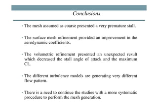 Conclusions

• The mesh assumed as coarse presented a very premature stall.


• The surface mesh refinement provided an improvement in the
 aerodynamic coefficients.

• The volumetric refinement presented an unexpected result
 which decreased the stall angle of attack and the maximum
 CL.

• The different turbulence models are generating very different
 flow pattern.

• There is a need to continue the studies with a more systematic
 procedure to perform the mesh generation.
 