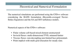 Theoretical and Numerical Formulation

The numerical simulations are performed using the CFD++ software
considering the RANS formulation (Reynolds-averaged Navier-
Stokes Equations) and the SA and SST turbulence models.


Numerical aspects of the CFD++ software:

   •   Finite volume cell-based mixed element unstructured
   •   Inviscid fluxes: multi-dimensional TVD, minmod limiter
   •   Viscous fluxes: non-decoupling non-limited face polynomials
   •   Point implicit with multi-grid relaxation for steady state.
 